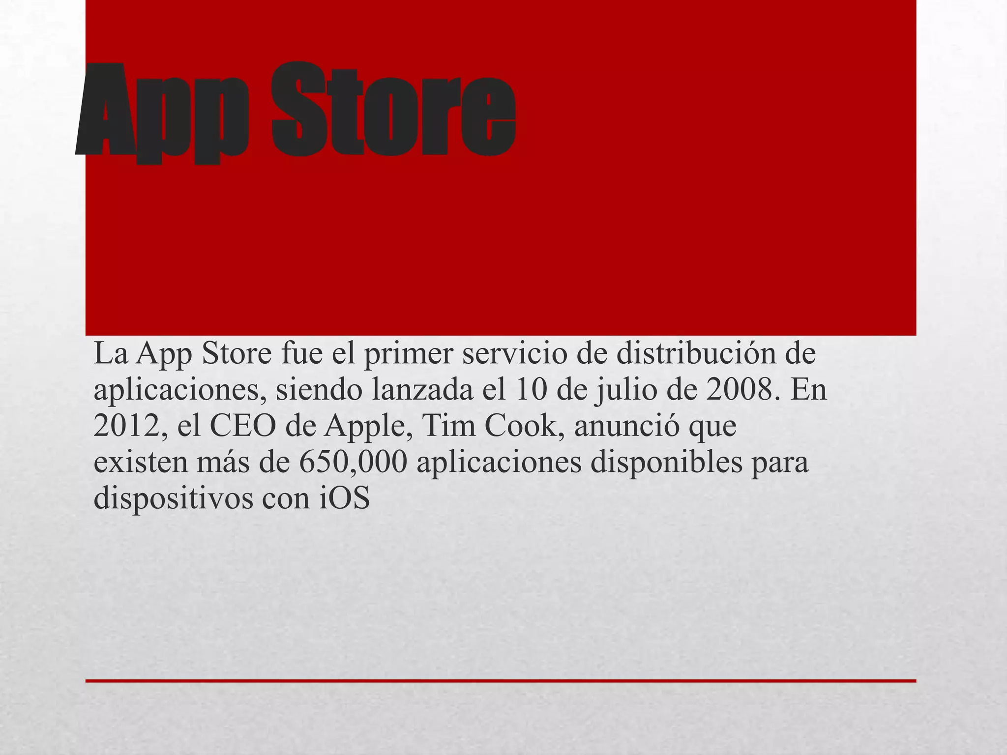 App Store
La App Store fue el primer servicio de distribución de
aplicaciones, siendo lanzada el 10 de julio de 2008. En
2012, el CEO de Apple, Tim Cook, anunció que
existen más de 650,000 aplicaciones disponibles para
dispositivos con iOS