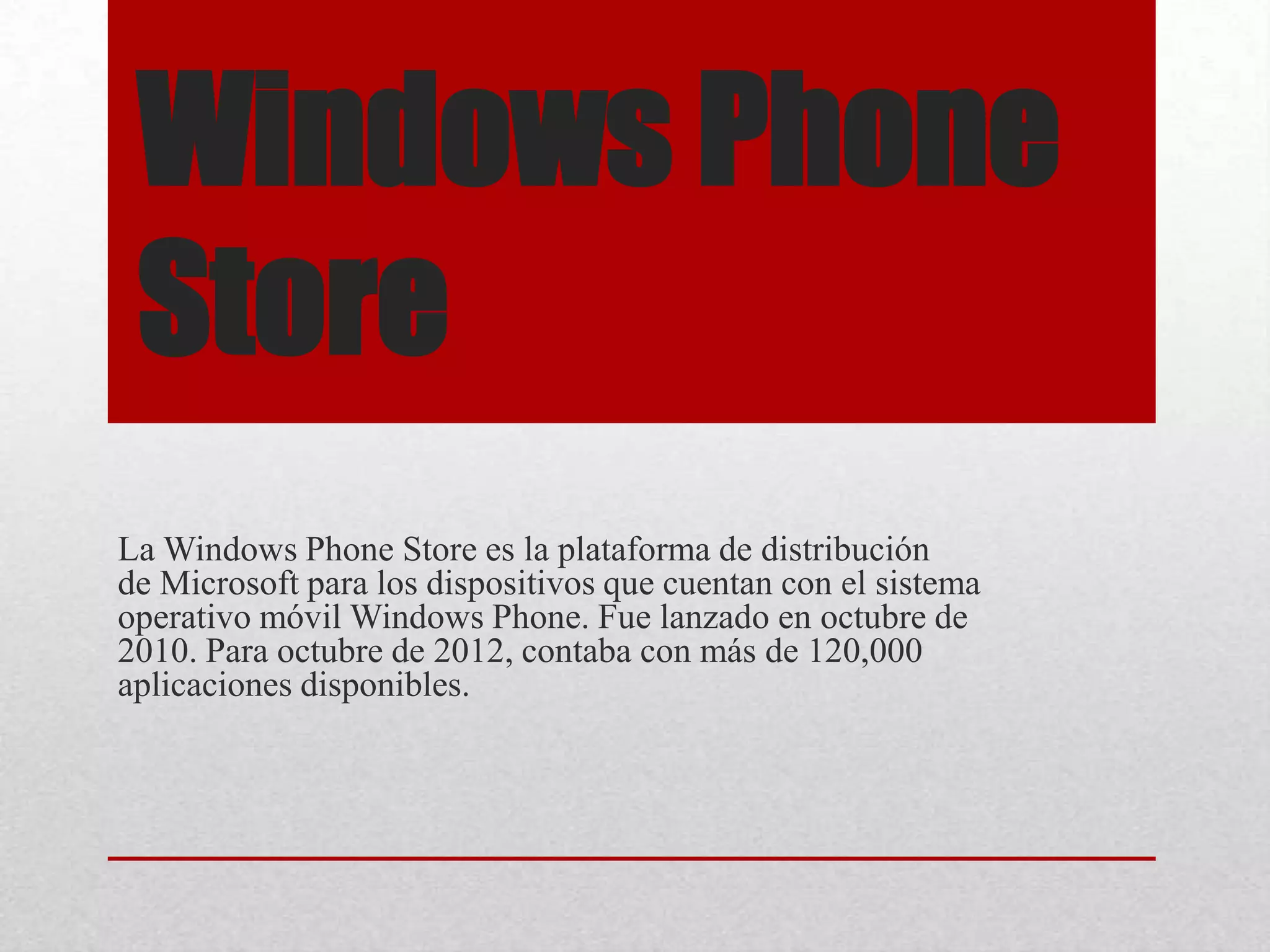 Windows Phone
Store
La Windows Phone Store es la plataforma de distribución
de Microsoft para los dispositivos que cuentan con el sistema
operativo móvil Windows Phone. Fue lanzado en octubre de
2010. Para octubre de 2012, contaba con más de 120,000
aplicaciones disponibles.
