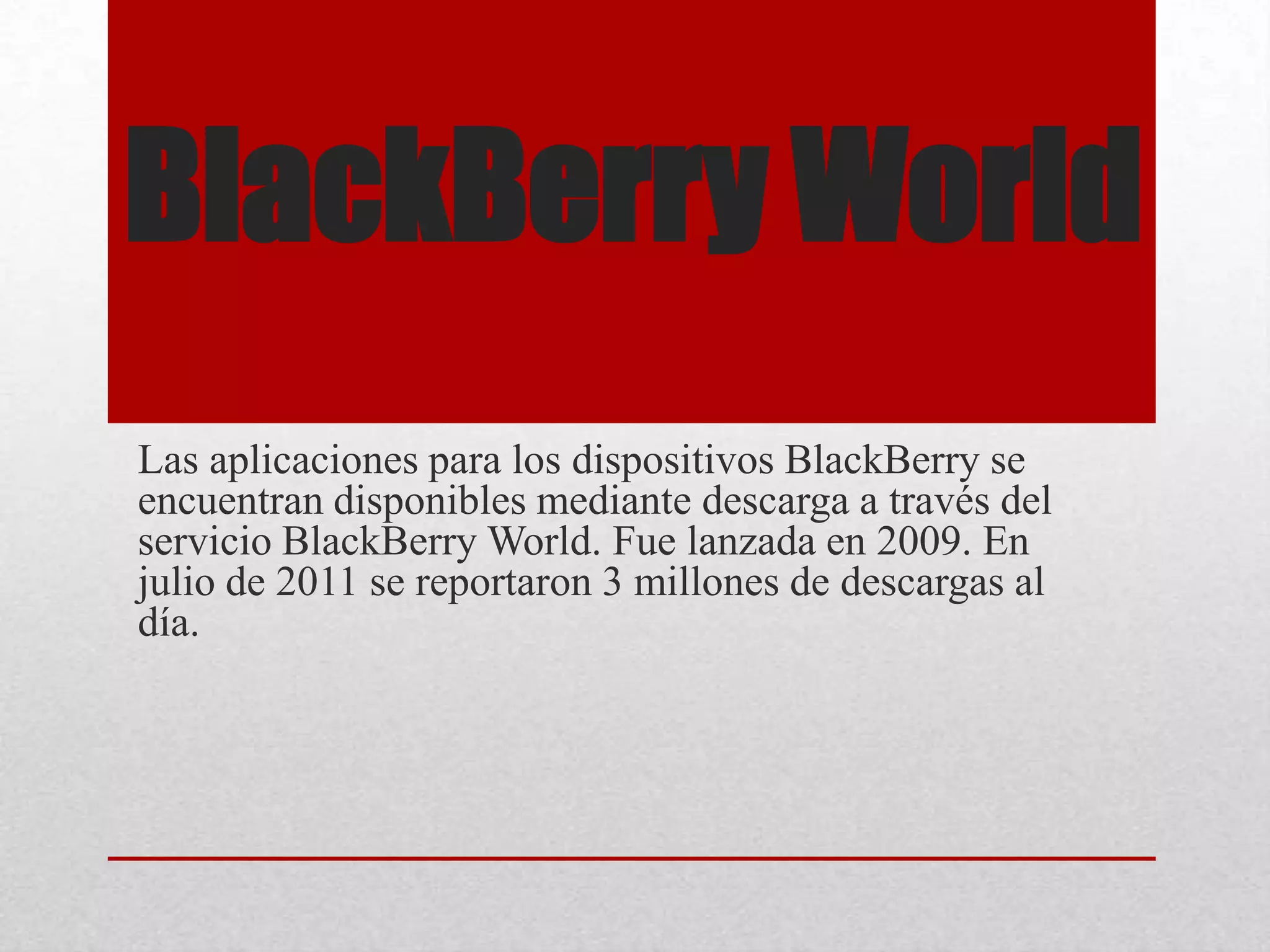 BlackBerry World
Las aplicaciones para los dispositivos BlackBerry se
encuentran disponibles mediante descarga a través del
servicio BlackBerry World. Fue lanzada en 2009. En
julio de 2011 se reportaron 3 millones de descargas al
día.