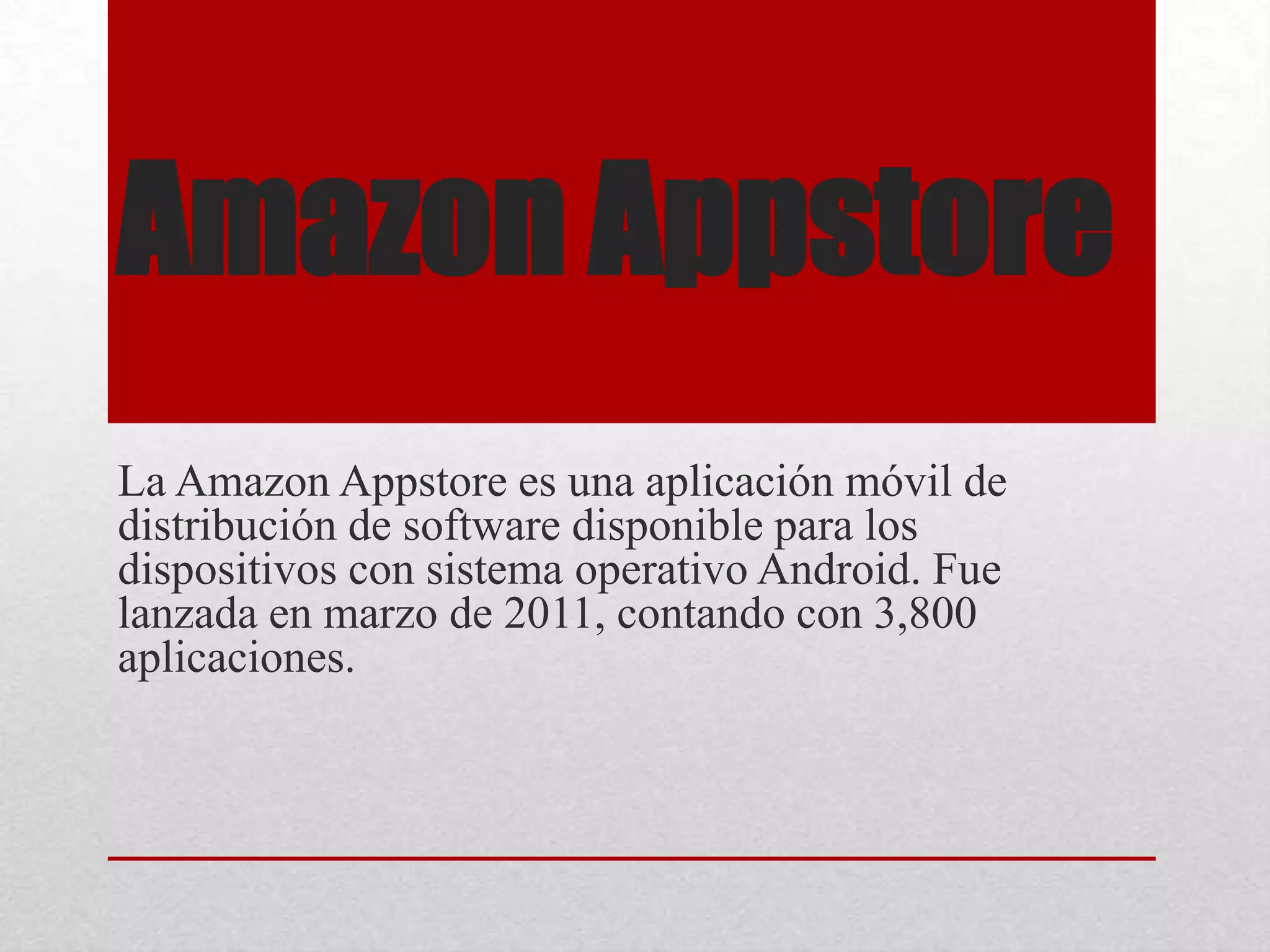 Amazon Appstore
La Amazon Appstore es una aplicación móvil de
distribución de software disponible para los
dispositivos con sistema operativo Android. Fue
lanzada en marzo de 2011, contando con 3,800
aplicaciones.