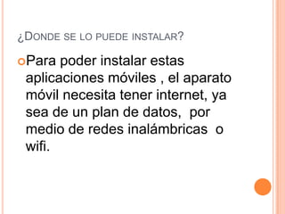 ¿DONDE SE LO PUEDE INSTALAR?
Para poder instalar estas
aplicaciones móviles , el aparato
móvil necesita tener internet, ya
sea de un plan de datos, por
medio de redes inalámbricas o
wifi.
 