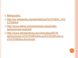  Bibliografía:
 http://es.wikipedia.org/wiki/Aplicaci%C3%B3n_m%
C3%B3vil
 http://www.altiria.com/empresas-desarrollo-
aplicaciones-android/
 http://www.alertaenlinea.gov/articulos/s0018-
aplicaciones-m%C3%B3viles-qu%C3%A9-son-y-
c%C3%B3mo-funcionan
 
