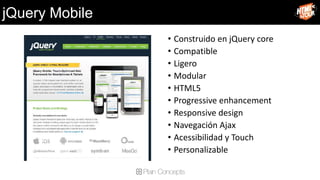 jQuery Mobile
                • Construido en jQuery core
                • Compatible
                • Ligero
                • Modular
                • HTML5
                • Progressive enhancement
                • Responsive design
                • Navegación Ajax
                • Acessibilidad y Touch
                • Personalizable
 