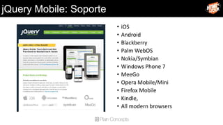 jQuery Mobile: Soporte
                         •   iOS
                         •   Android
                         •   Blackberry
                         •   Palm WebOS
                         •   Nokia/Symbian
                         •   Windows Phone 7
                         •   MeeGo
                         •   Opera Mobile/Mini
                         •   Firefox Mobile
                         •   Kindle,
                         •   All modern browsers
 