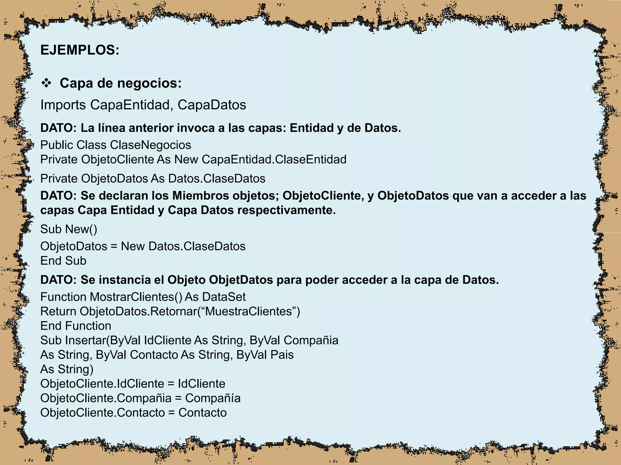 EJEMPLOS:
 Capa de negocios:
Imports CapaEntidad, CapaDatos
DATO: La línea anterior invoca a las capas: Entidad y de Datos.
Public Class ClaseNegocios
Private ObjetoCliente As New CapaEntidad.ClaseEntidad
Private ObjetoDatos As Datos.ClaseDatos
DATO: Se declaran los Miembros objetos; ObjetoCliente, y ObjetoDatos que van a acceder a las
capas Capa Entidad y Capa Datos respectivamente.
Sub New()
ObjetoDatos = New Datos.ClaseDatos
End Sub
DATO: Se instancia el Objeto ObjetDatos para poder acceder a la capa de Datos.
Function MostrarClientes() As DataSet
Return ObjetoDatos.Retornar(“MuestraClientes”)
End Function
Sub Insertar(ByVal IdCliente As String, ByVal Compañia
As String, ByVal Contacto As String, ByVal Pais
As String)
ObjetoCliente.IdCliente = IdCliente
ObjetoCliente.Compañia = Compañía
ObjetoCliente.Contacto = Contacto
 