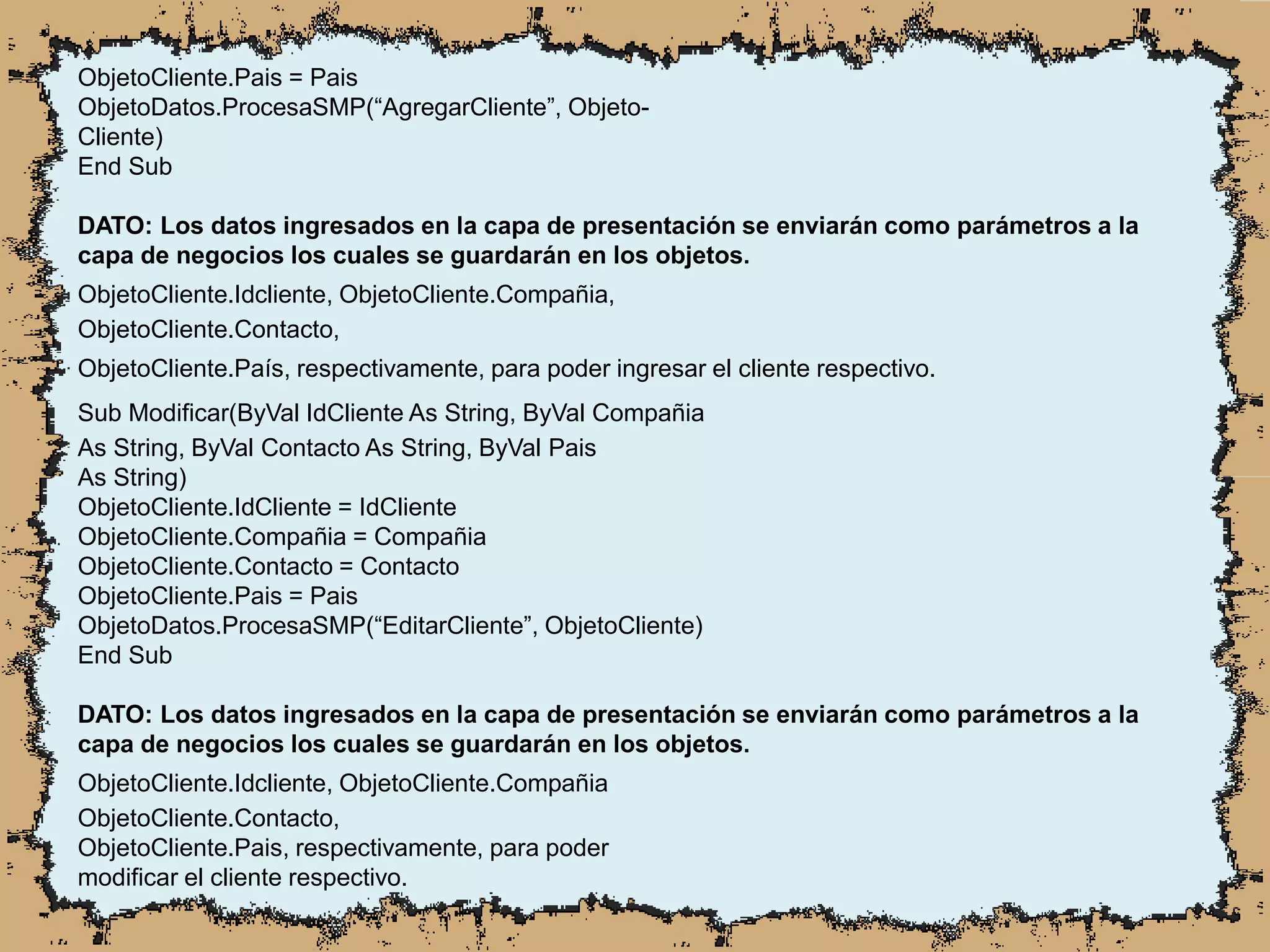 ObjetoCliente.Pais = Pais
ObjetoDatos.ProcesaSMP(“AgregarCliente”, Objeto-
Cliente)
End Sub
DATO: Los datos ingresados en la capa de presentación se enviarán como parámetros a la
capa de negocios los cuales se guardarán en los objetos.
ObjetoCliente.Idcliente, ObjetoCliente.Compañia,
ObjetoCliente.Contacto,
ObjetoCliente.País, respectivamente, para poder ingresar el cliente respectivo.
Sub Modificar(ByVal IdCliente As String, ByVal Compañia
As String, ByVal Contacto As String, ByVal Pais
As String)
ObjetoCliente.IdCliente = IdCliente
ObjetoCliente.Compañia = Compañia
ObjetoCliente.Contacto = Contacto
ObjetoCliente.Pais = Pais
ObjetoDatos.ProcesaSMP(“EditarCliente”, ObjetoCliente)
End Sub
DATO: Los datos ingresados en la capa de presentación se enviarán como parámetros a la
capa de negocios los cuales se guardarán en los objetos.
ObjetoCliente.Idcliente, ObjetoCliente.Compañia
ObjetoCliente.Contacto,
ObjetoCliente.Pais, respectivamente, para poder
modificar el cliente respectivo.
 