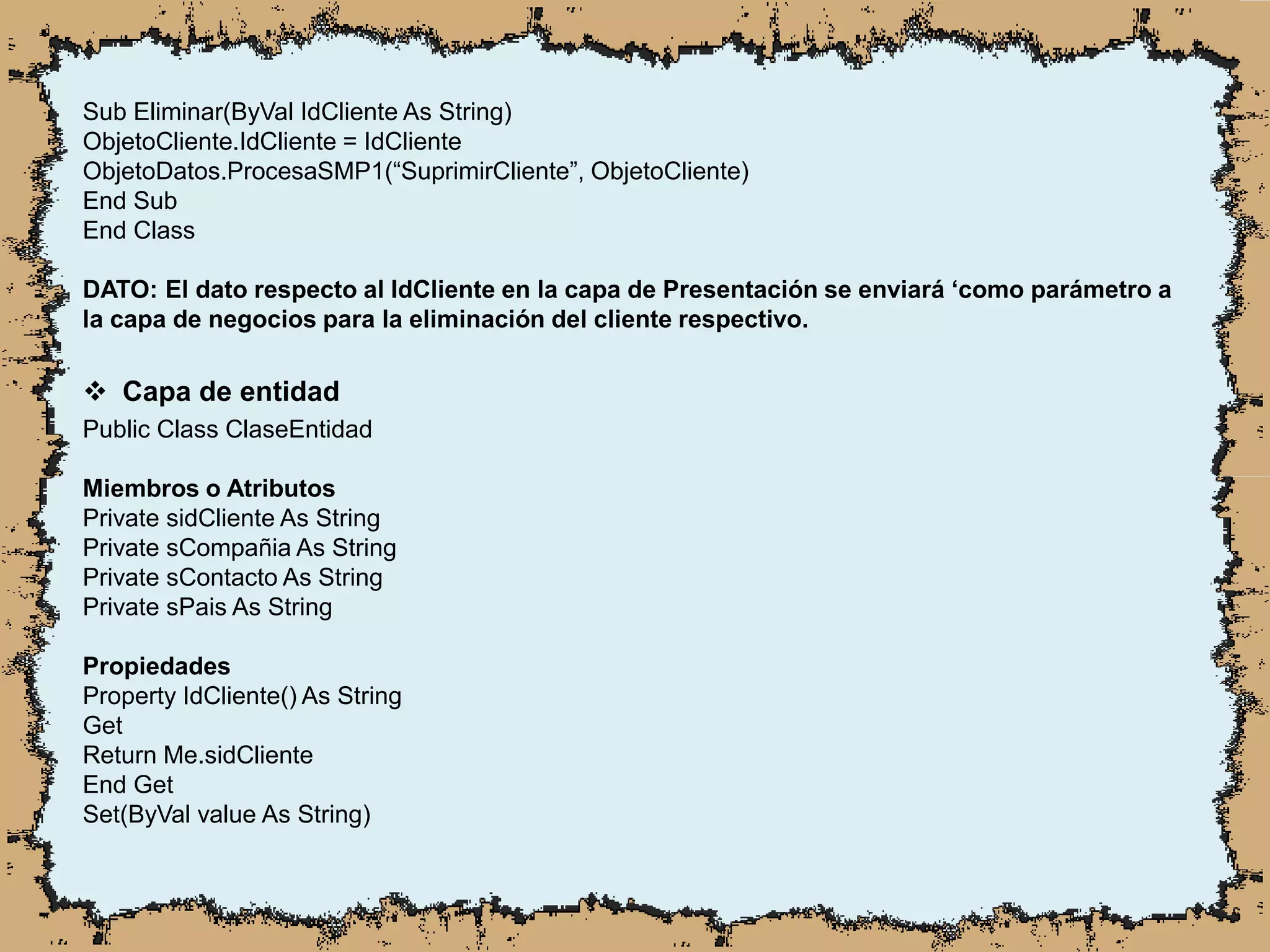 Sub Eliminar(ByVal IdCliente As String)
ObjetoCliente.IdCliente = IdCliente
ObjetoDatos.ProcesaSMP1(“SuprimirCliente”, ObjetoCliente)
End Sub
End Class
DATO: El dato respecto al IdCliente en la capa de Presentación se enviará ‘como parámetro a
la capa de negocios para la eliminación del cliente respectivo.
 Capa de entidad
Public Class ClaseEntidad
Miembros o Atributos
Private sidCliente As String
Private sCompañia As String
Private sContacto As String
Private sPais As String
Propiedades
Property IdCliente() As String
Get
Return Me.sidCliente
End Get
Set(ByVal value As String)
 