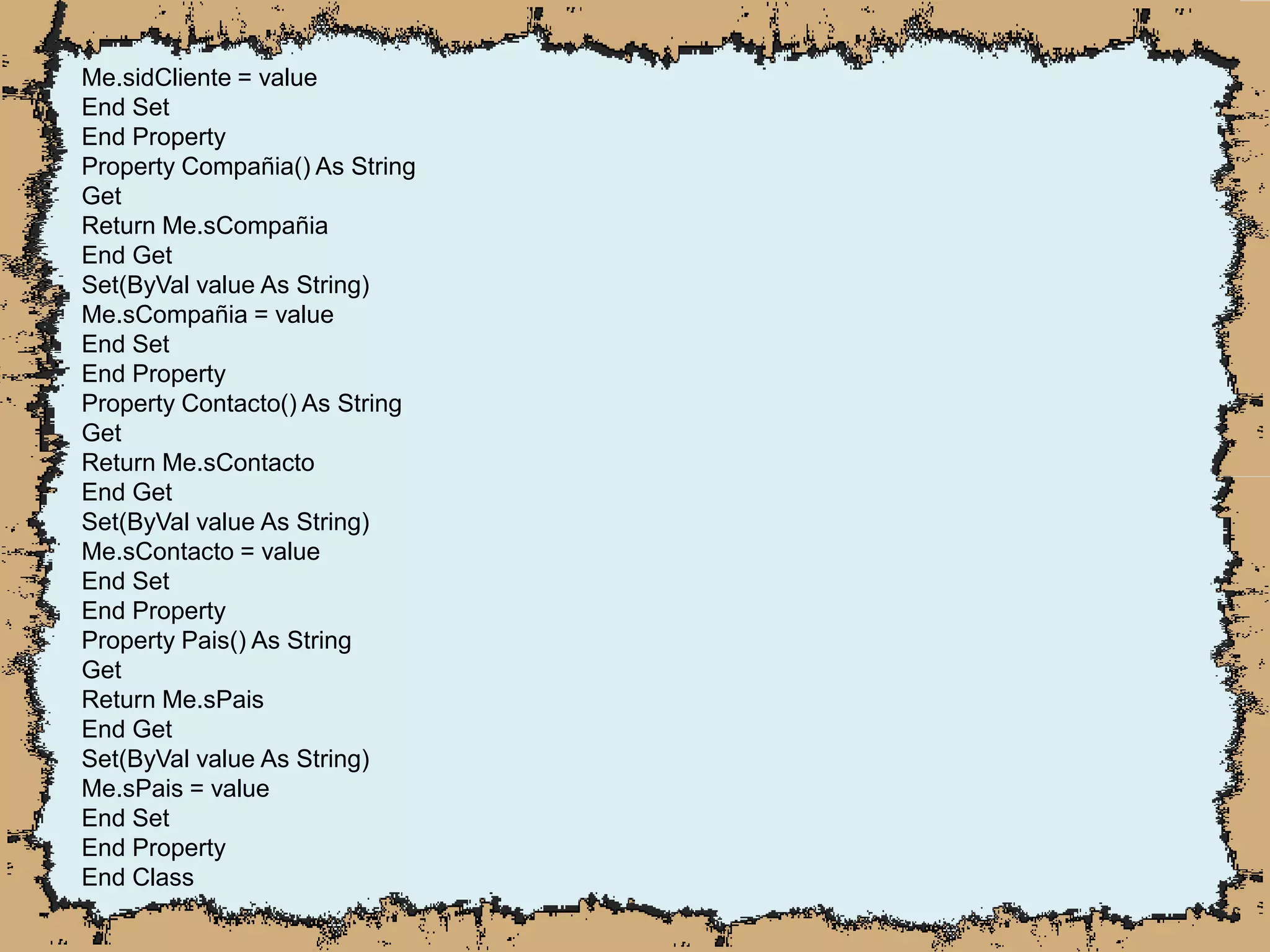 Me.sidCliente = value
End Set
End Property
Property Compañia() As String
Get
Return Me.sCompañia
End Get
Set(ByVal value As String)
Me.sCompañia = value
End Set
End Property
Property Contacto() As String
Get
Return Me.sContacto
End Get
Set(ByVal value As String)
Me.sContacto = value
End Set
End Property
Property Pais() As String
Get
Return Me.sPais
End Get
Set(ByVal value As String)
Me.sPais = value
End Set
End Property
End Class
 