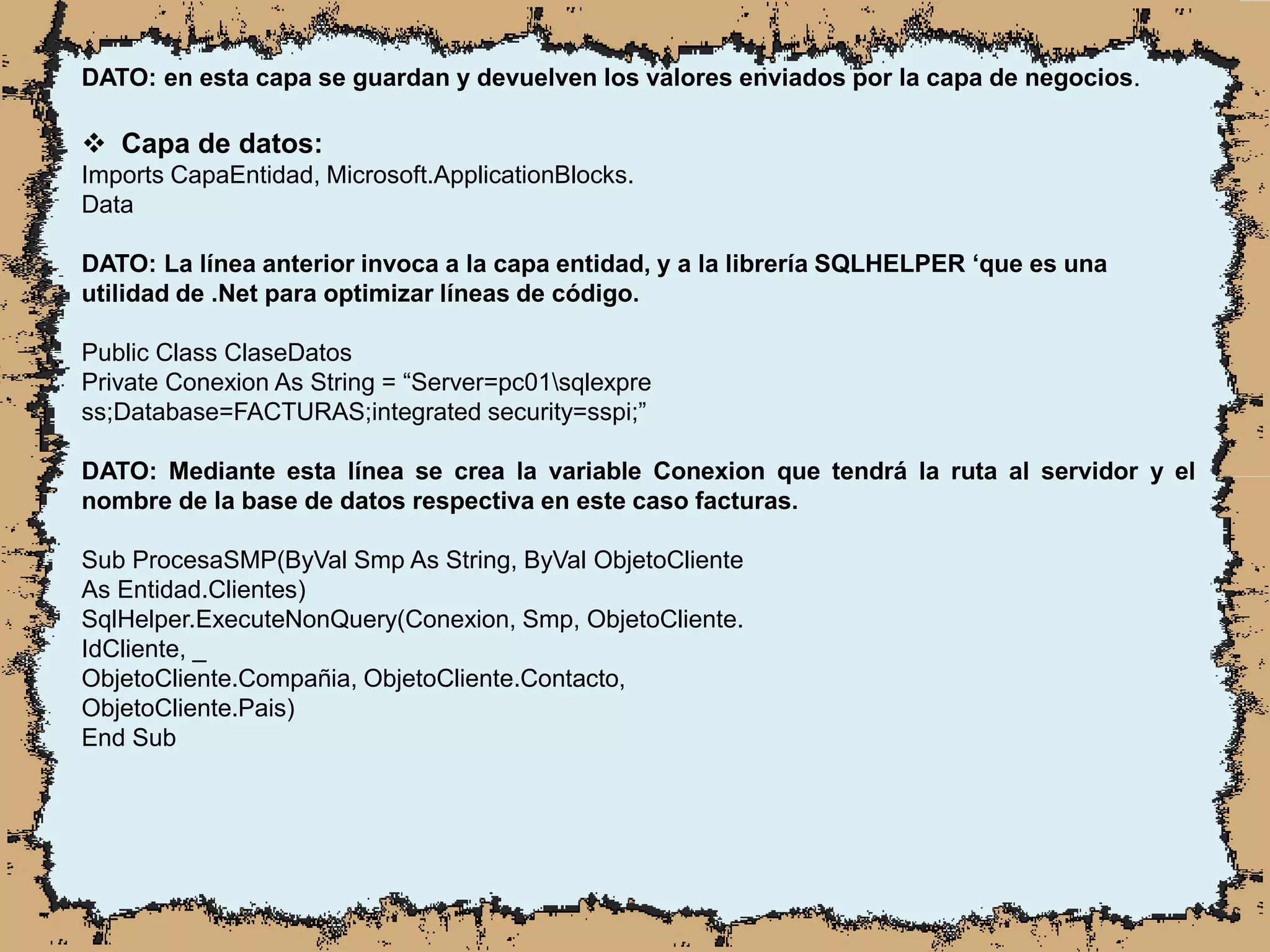 DATO: en esta capa se guardan y devuelven los valores enviados por la capa de negocios.
 Capa de datos:
Imports CapaEntidad, Microsoft.ApplicationBlocks.
Data
DATO: La línea anterior invoca a la capa entidad, y a la librería SQLHELPER ‘que es una
utilidad de .Net para optimizar líneas de código.
Public Class ClaseDatos
Private Conexion As String = “Server=pc01sqlexpre
ss;Database=FACTURAS;integrated security=sspi;”
DATO: Mediante esta línea se crea la variable Conexion que tendrá la ruta al servidor y el
nombre de la base de datos respectiva en este caso facturas.
Sub ProcesaSMP(ByVal Smp As String, ByVal ObjetoCliente
As Entidad.Clientes)
SqlHelper.ExecuteNonQuery(Conexion, Smp, ObjetoCliente.
IdCliente, _
ObjetoCliente.Compañia, ObjetoCliente.Contacto,
ObjetoCliente.Pais)
End Sub
 