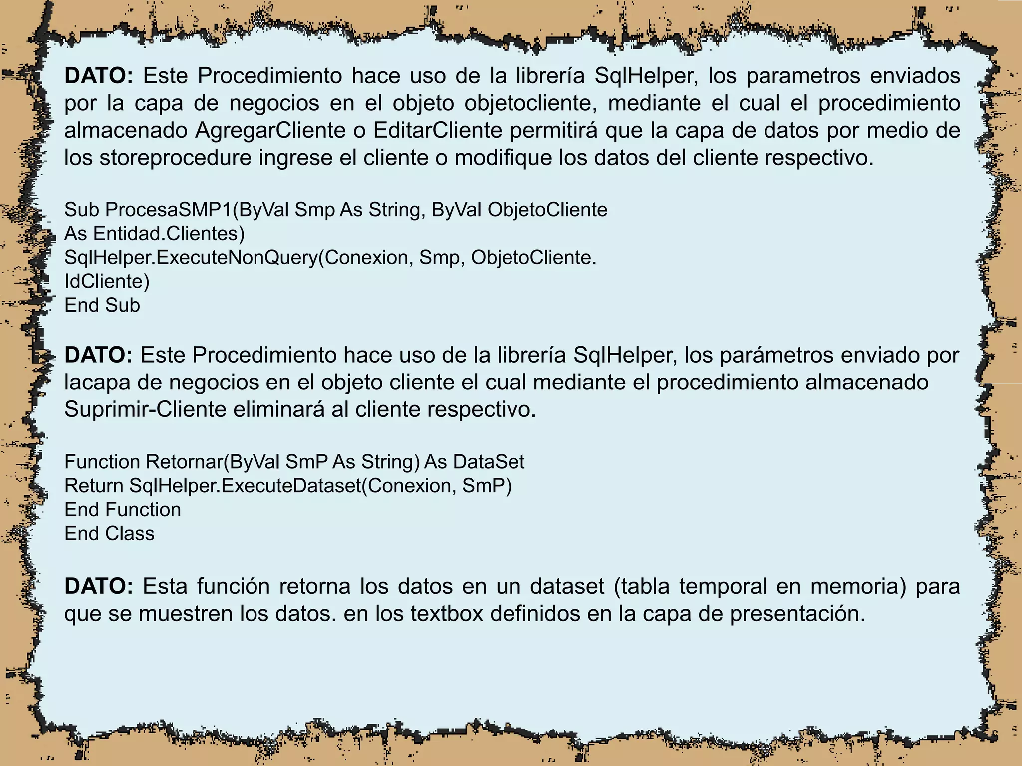 DATO: Este Procedimiento hace uso de la librería SqlHelper, los parametros enviados
por la capa de negocios en el objeto objetocliente, mediante el cual el procedimiento
almacenado AgregarCliente o EditarCliente permitirá que la capa de datos por medio de
los storeprocedure ingrese el cliente o modifique los datos del cliente respectivo.
Sub ProcesaSMP1(ByVal Smp As String, ByVal ObjetoCliente
As Entidad.Clientes)
SqlHelper.ExecuteNonQuery(Conexion, Smp, ObjetoCliente.
IdCliente)
End Sub
DATO: Este Procedimiento hace uso de la librería SqlHelper, los parámetros enviado por
lacapa de negocios en el objeto cliente el cual mediante el procedimiento almacenado
Suprimir-Cliente eliminará al cliente respectivo.
Function Retornar(ByVal SmP As String) As DataSet
Return SqlHelper.ExecuteDataset(Conexion, SmP)
End Function
End Class
DATO: Esta función retorna los datos en un dataset (tabla temporal en memoria) para
que se muestren los datos. en los textbox definidos en la capa de presentación.
 