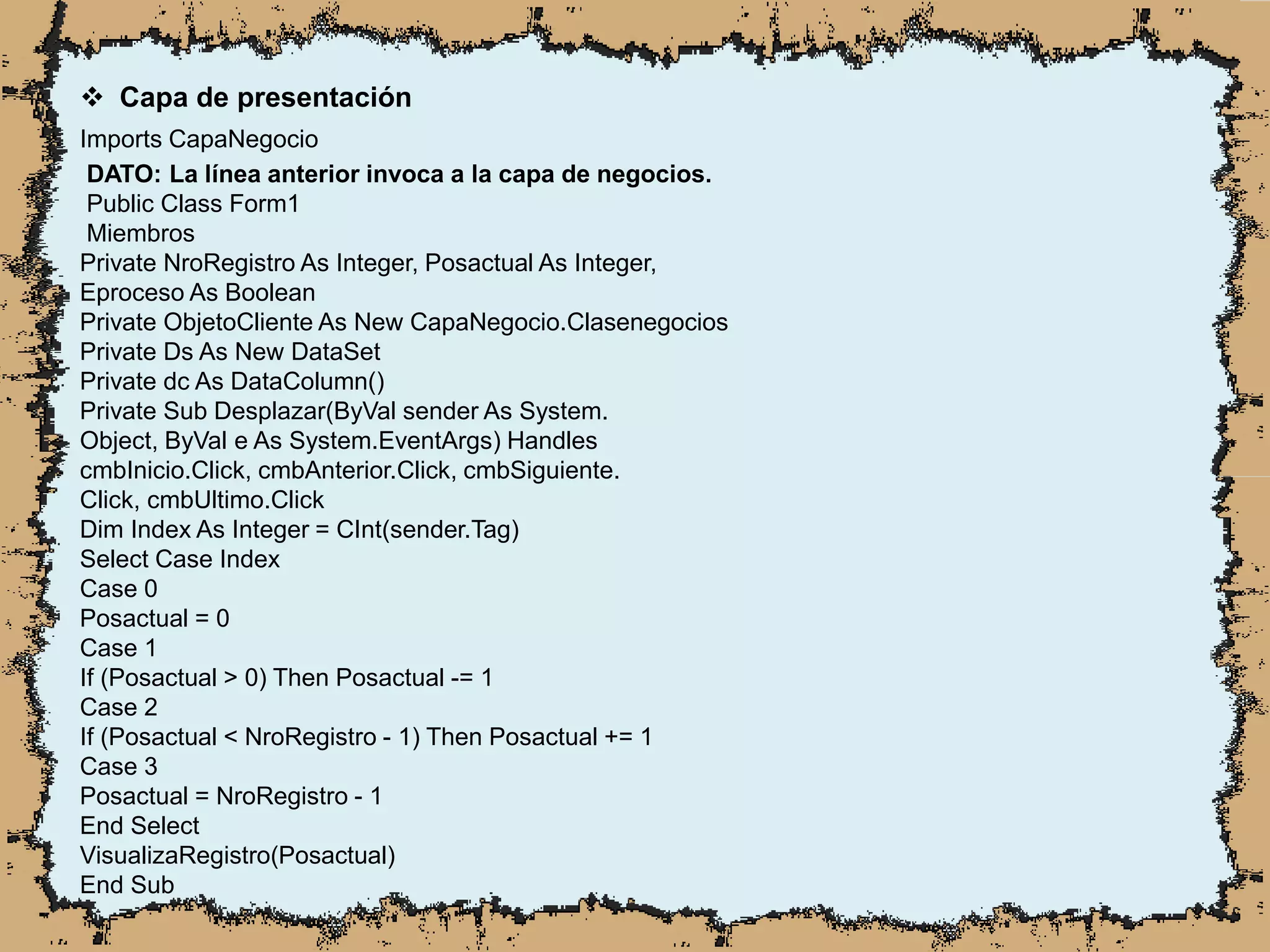  Capa de presentación
Imports CapaNegocio
DATO: La línea anterior invoca a la capa de negocios.
Public Class Form1
Miembros
Private NroRegistro As Integer, Posactual As Integer,
Eproceso As Boolean
Private ObjetoCliente As New CapaNegocio.Clasenegocios
Private Ds As New DataSet
Private dc As DataColumn()
Private Sub Desplazar(ByVal sender As System.
Object, ByVal e As System.EventArgs) Handles
cmbInicio.Click, cmbAnterior.Click, cmbSiguiente.
Click, cmbUltimo.Click
Dim Index As Integer = CInt(sender.Tag)
Select Case Index
Case 0
Posactual = 0
Case 1
If (Posactual > 0) Then Posactual -= 1
Case 2
If (Posactual < NroRegistro - 1) Then Posactual += 1
Case 3
Posactual = NroRegistro - 1
End Select
VisualizaRegistro(Posactual)
End Sub
 