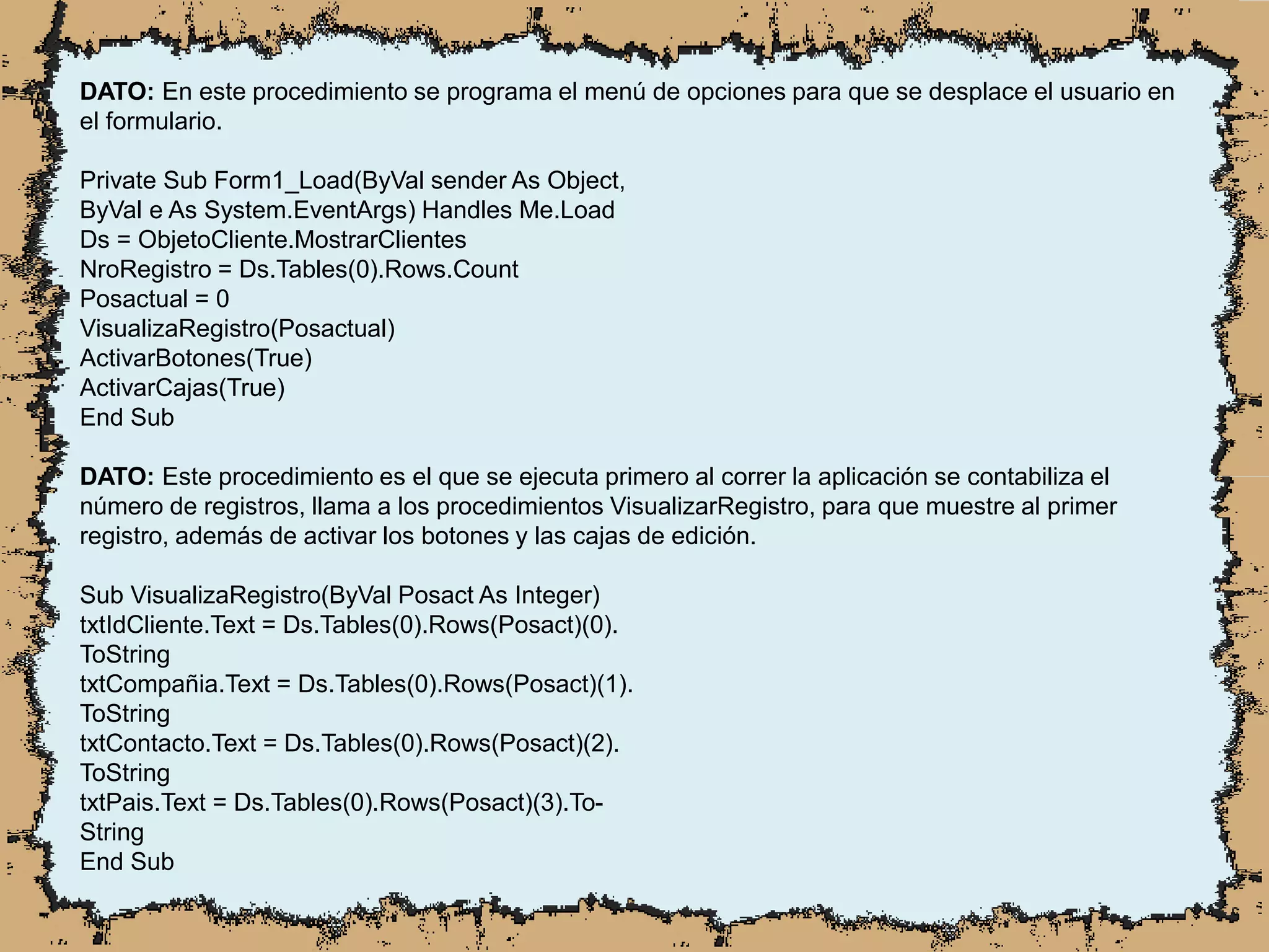 DATO: En este procedimiento se programa el menú de opciones para que se desplace el usuario en
el formulario.
Private Sub Form1_Load(ByVal sender As Object,
ByVal e As System.EventArgs) Handles Me.Load
Ds = ObjetoCliente.MostrarClientes
NroRegistro = Ds.Tables(0).Rows.Count
Posactual = 0
VisualizaRegistro(Posactual)
ActivarBotones(True)
ActivarCajas(True)
End Sub
DATO: Este procedimiento es el que se ejecuta primero al correr la aplicación se contabiliza el
número de registros, llama a los procedimientos VisualizarRegistro, para que muestre al primer
registro, además de activar los botones y las cajas de edición.
Sub VisualizaRegistro(ByVal Posact As Integer)
txtIdCliente.Text = Ds.Tables(0).Rows(Posact)(0).
ToString
txtCompañia.Text = Ds.Tables(0).Rows(Posact)(1).
ToString
txtContacto.Text = Ds.Tables(0).Rows(Posact)(2).
ToString
txtPais.Text = Ds.Tables(0).Rows(Posact)(3).To-
String
End Sub
 