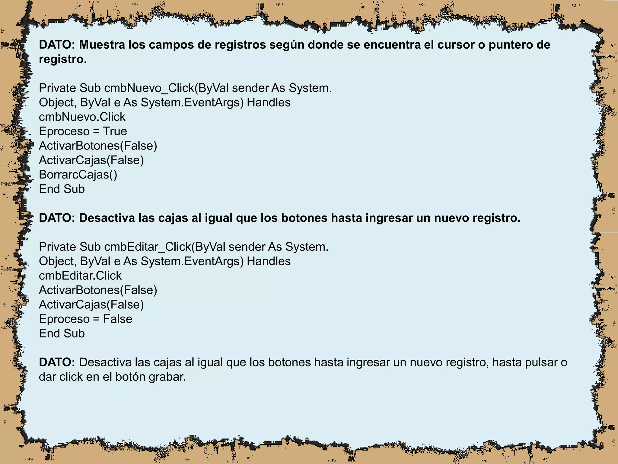 DATO: Muestra los campos de registros según donde se encuentra el cursor o puntero de
registro.
Private Sub cmbNuevo_Click(ByVal sender As System.
Object, ByVal e As System.EventArgs) Handles
cmbNuevo.Click
Eproceso = True
ActivarBotones(False)
ActivarCajas(False)
BorrarcCajas()
End Sub
DATO: Desactiva las cajas al igual que los botones hasta ingresar un nuevo registro.
Private Sub cmbEditar_Click(ByVal sender As System.
Object, ByVal e As System.EventArgs) Handles
cmbEditar.Click
ActivarBotones(False)
ActivarCajas(False)
Eproceso = False
End Sub
DATO: Desactiva las cajas al igual que los botones hasta ingresar un nuevo registro, hasta pulsar o
dar click en el botón grabar.
 