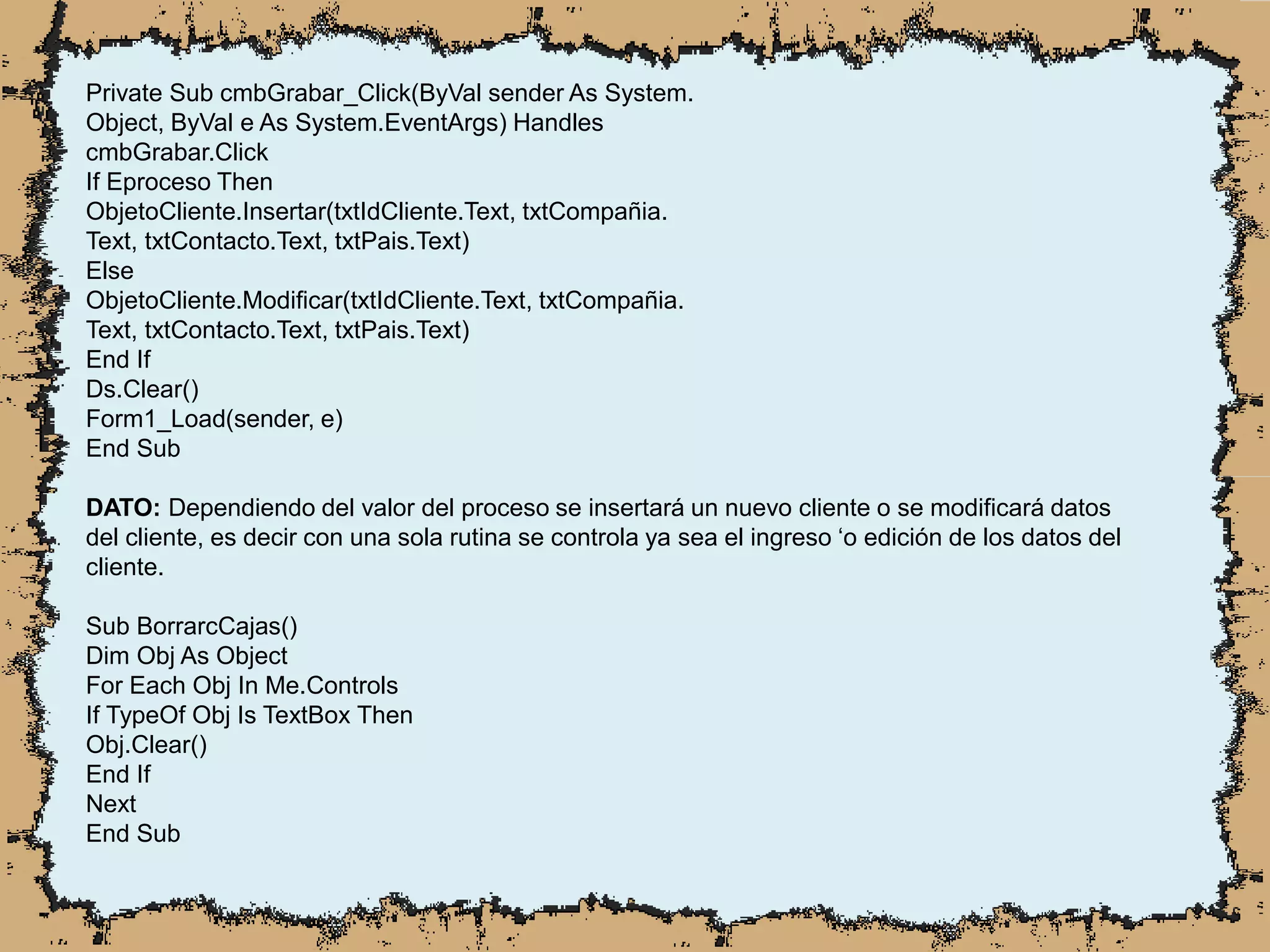 Private Sub cmbGrabar_Click(ByVal sender As System.
Object, ByVal e As System.EventArgs) Handles
cmbGrabar.Click
If Eproceso Then
ObjetoCliente.Insertar(txtIdCliente.Text, txtCompañia.
Text, txtContacto.Text, txtPais.Text)
Else
ObjetoCliente.Modificar(txtIdCliente.Text, txtCompañia.
Text, txtContacto.Text, txtPais.Text)
End If
Ds.Clear()
Form1_Load(sender, e)
End Sub
DATO: Dependiendo del valor del proceso se insertará un nuevo cliente o se modificará datos
del cliente, es decir con una sola rutina se controla ya sea el ingreso ‘o edición de los datos del
cliente.
Sub BorrarcCajas()
Dim Obj As Object
For Each Obj In Me.Controls
If TypeOf Obj Is TextBox Then
Obj.Clear()
End If
Next
End Sub
 