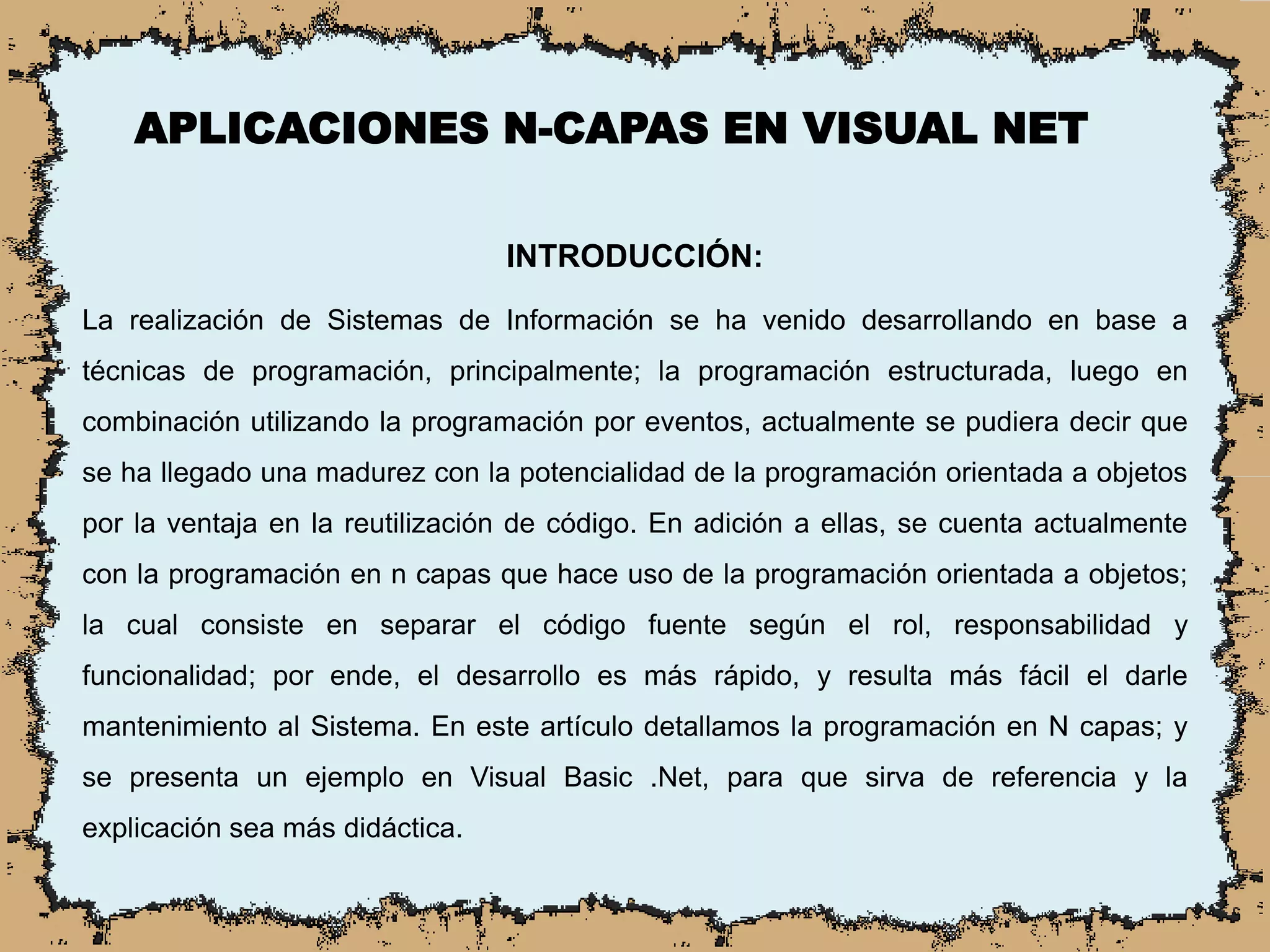 APLICACIONES N-CAPAS EN VISUAL NET
INTRODUCCIÓN:
La realización de Sistemas de Información se ha venido desarrollando en base a
técnicas de programación, principalmente; la programación estructurada, luego en
combinación utilizando la programación por eventos, actualmente se pudiera decir que
se ha llegado una madurez con la potencialidad de la programación orientada a objetos
por la ventaja en la reutilización de código. En adición a ellas, se cuenta actualmente
con la programación en n capas que hace uso de la programación orientada a objetos;
la cual consiste en separar el código fuente según el rol, responsabilidad y
funcionalidad; por ende, el desarrollo es más rápido, y resulta más fácil el darle
mantenimiento al Sistema. En este artículo detallamos la programación en N capas; y
se presenta un ejemplo en Visual Basic .Net, para que sirva de referencia y la
explicación sea más didáctica.
 