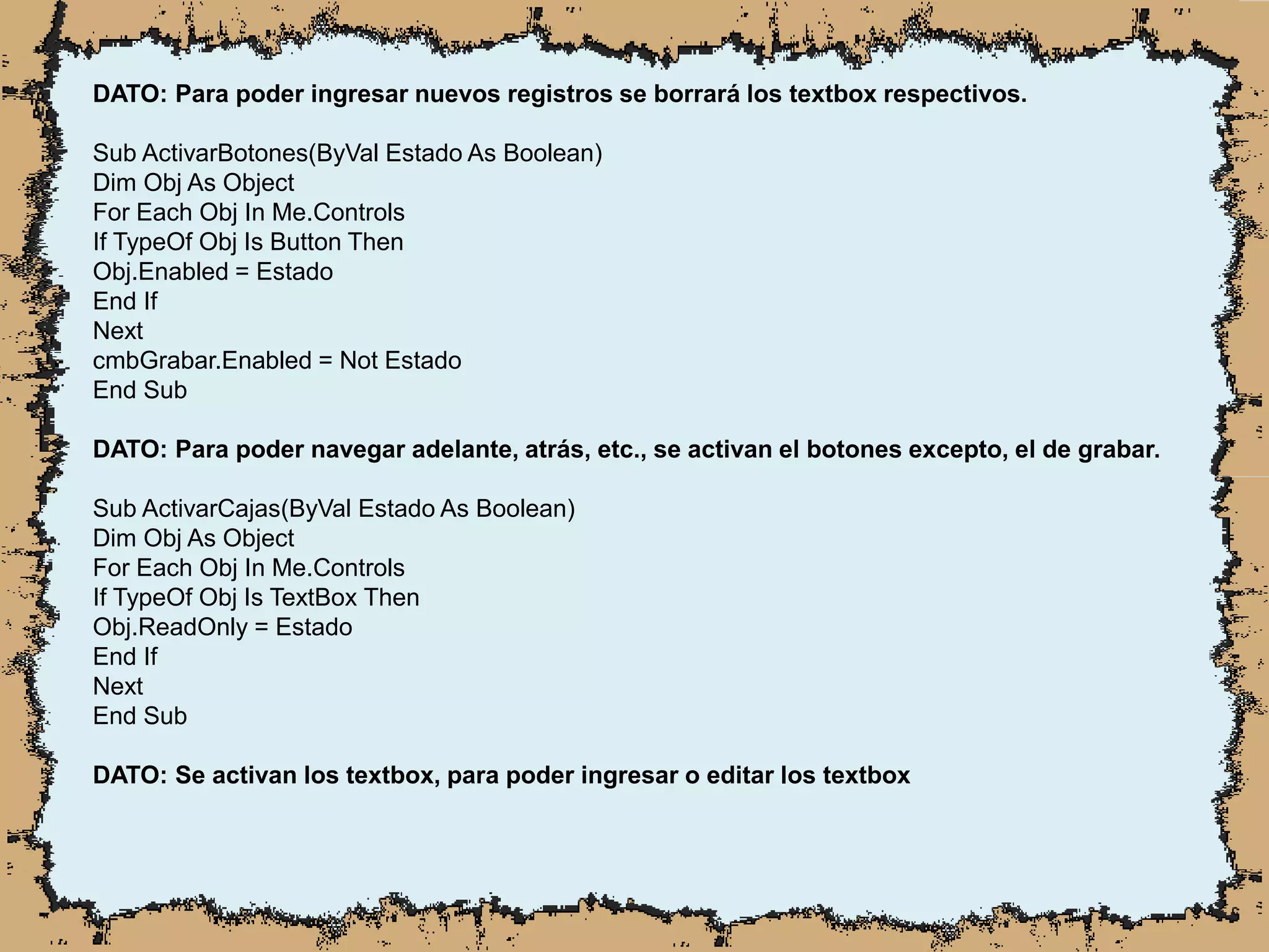 DATO: Para poder ingresar nuevos registros se borrará los textbox respectivos.
Sub ActivarBotones(ByVal Estado As Boolean)
Dim Obj As Object
For Each Obj In Me.Controls
If TypeOf Obj Is Button Then
Obj.Enabled = Estado
End If
Next
cmbGrabar.Enabled = Not Estado
End Sub
DATO: Para poder navegar adelante, atrás, etc., se activan el botones excepto, el de grabar.
Sub ActivarCajas(ByVal Estado As Boolean)
Dim Obj As Object
For Each Obj In Me.Controls
If TypeOf Obj Is TextBox Then
Obj.ReadOnly = Estado
End If
Next
End Sub
DATO: Se activan los textbox, para poder ingresar o editar los textbox
 