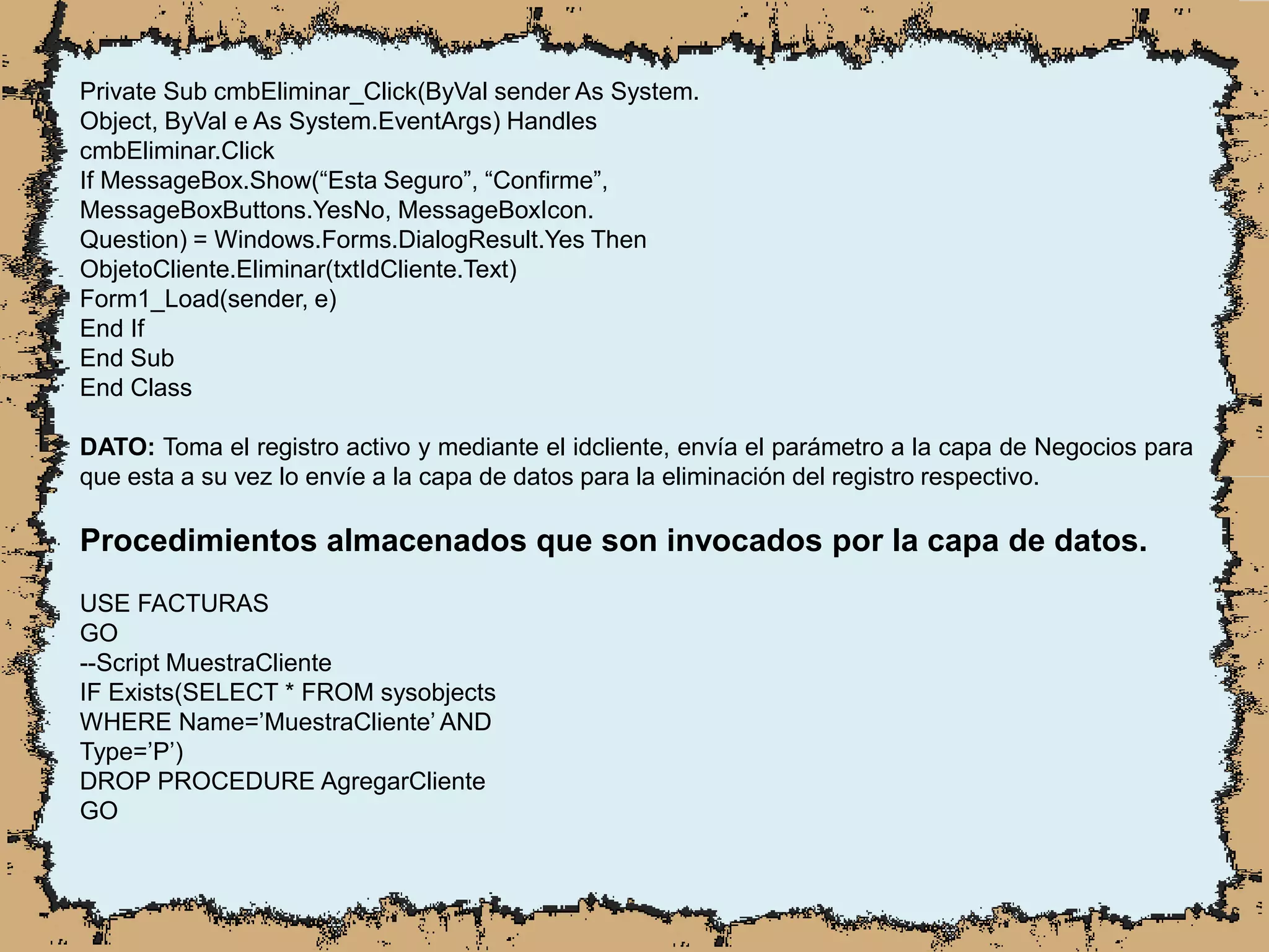 Private Sub cmbEliminar_Click(ByVal sender As System.
Object, ByVal e As System.EventArgs) Handles
cmbEliminar.Click
If MessageBox.Show(“Esta Seguro”, “Confirme”,
MessageBoxButtons.YesNo, MessageBoxIcon.
Question) = Windows.Forms.DialogResult.Yes Then
ObjetoCliente.Eliminar(txtIdCliente.Text)
Form1_Load(sender, e)
End If
End Sub
End Class
DATO: Toma el registro activo y mediante el idcliente, envía el parámetro a la capa de Negocios para
que esta a su vez lo envíe a la capa de datos para la eliminación del registro respectivo.
Procedimientos almacenados que son invocados por la capa de datos.
USE FACTURAS
GO
--Script MuestraCliente
IF Exists(SELECT * FROM sysobjects
WHERE Name=’MuestraCliente’ AND
Type=’P’)
DROP PROCEDURE AgregarCliente
GO
 