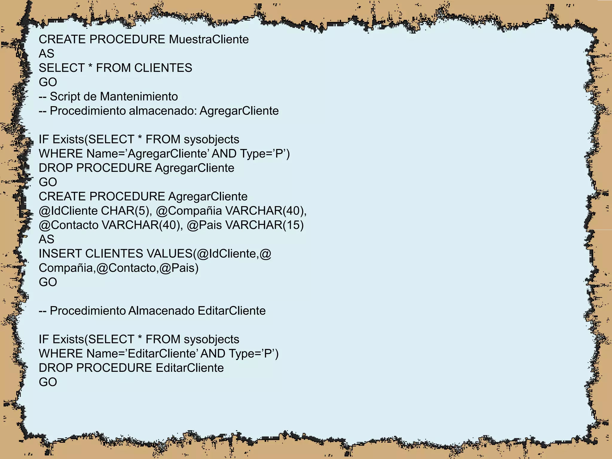 CREATE PROCEDURE MuestraCliente
AS
SELECT * FROM CLIENTES
GO
-- Script de Mantenimiento
-- Procedimiento almacenado: AgregarCliente
IF Exists(SELECT * FROM sysobjects
WHERE Name=’AgregarCliente’ AND Type=’P’)
DROP PROCEDURE AgregarCliente
GO
CREATE PROCEDURE AgregarCliente
@IdCliente CHAR(5), @Compañia VARCHAR(40),
@Contacto VARCHAR(40), @Pais VARCHAR(15)
AS
INSERT CLIENTES VALUES(@IdCliente,@
Compañia,@Contacto,@Pais)
GO
-- Procedimiento Almacenado EditarCliente
IF Exists(SELECT * FROM sysobjects
WHERE Name=’EditarCliente’ AND Type=’P’)
DROP PROCEDURE EditarCliente
GO
 