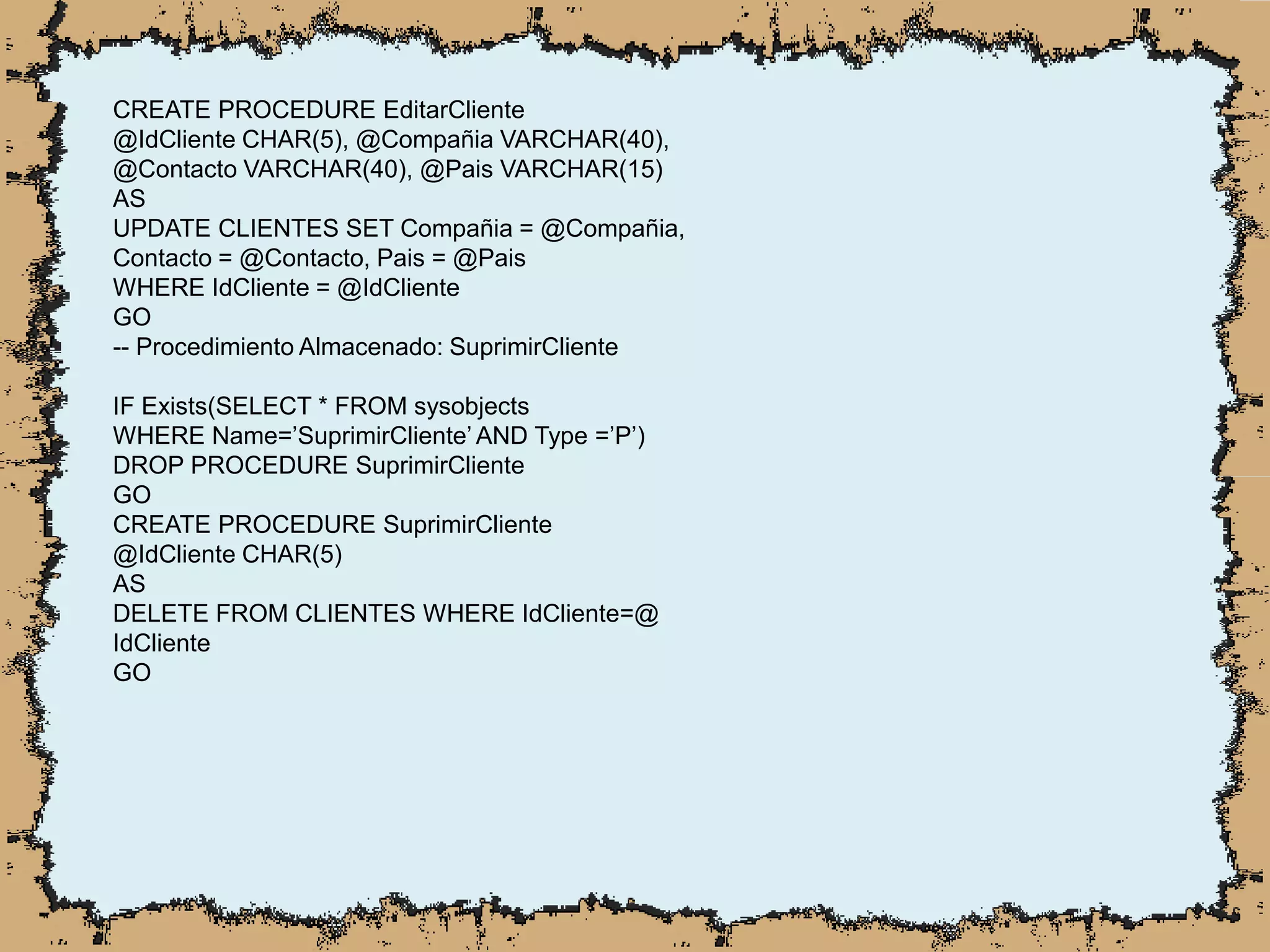 CREATE PROCEDURE EditarCliente
@IdCliente CHAR(5), @Compañia VARCHAR(40),
@Contacto VARCHAR(40), @Pais VARCHAR(15)
AS
UPDATE CLIENTES SET Compañia = @Compañia,
Contacto = @Contacto, Pais = @Pais
WHERE IdCliente = @IdCliente
GO
-- Procedimiento Almacenado: SuprimirCliente
IF Exists(SELECT * FROM sysobjects
WHERE Name=’SuprimirCliente’ AND Type =’P’)
DROP PROCEDURE SuprimirCliente
GO
CREATE PROCEDURE SuprimirCliente
@IdCliente CHAR(5)
AS
DELETE FROM CLIENTES WHERE IdCliente=@
IdCliente
GO
 