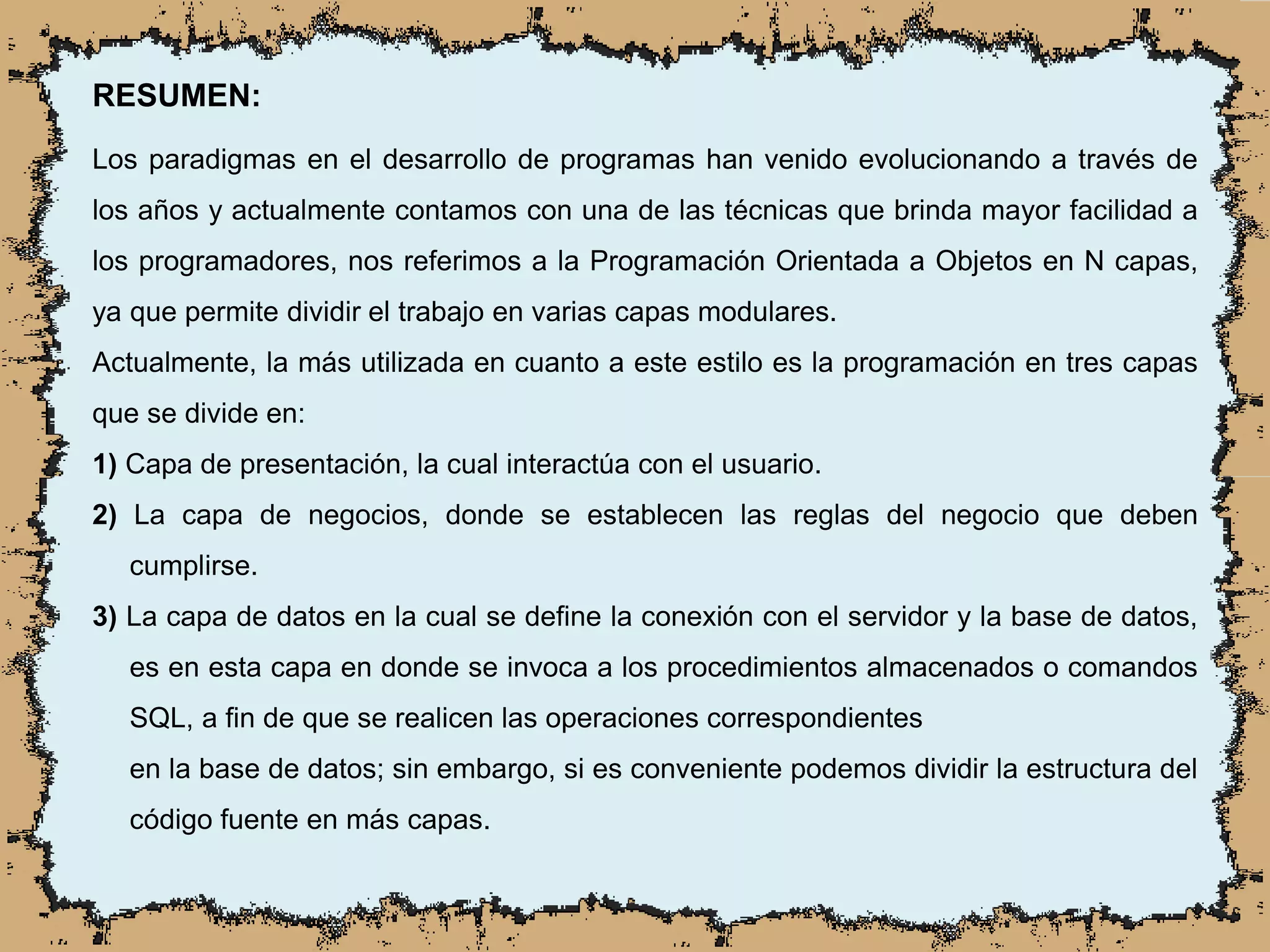RESUMEN:
Los paradigmas en el desarrollo de programas han venido evolucionando a través de
los años y actualmente contamos con una de las técnicas que brinda mayor facilidad a
los programadores, nos referimos a la Programación Orientada a Objetos en N capas,
ya que permite dividir el trabajo en varias capas modulares.
Actualmente, la más utilizada en cuanto a este estilo es la programación en tres capas
que se divide en:
1) Capa de presentación, la cual interactúa con el usuario.
2) La capa de negocios, donde se establecen las reglas del negocio que deben
cumplirse.
3) La capa de datos en la cual se define la conexión con el servidor y la base de datos,
es en esta capa en donde se invoca a los procedimientos almacenados o comandos
SQL, a fin de que se realicen las operaciones correspondientes
en la base de datos; sin embargo, si es conveniente podemos dividir la estructura del
código fuente en más capas.
 