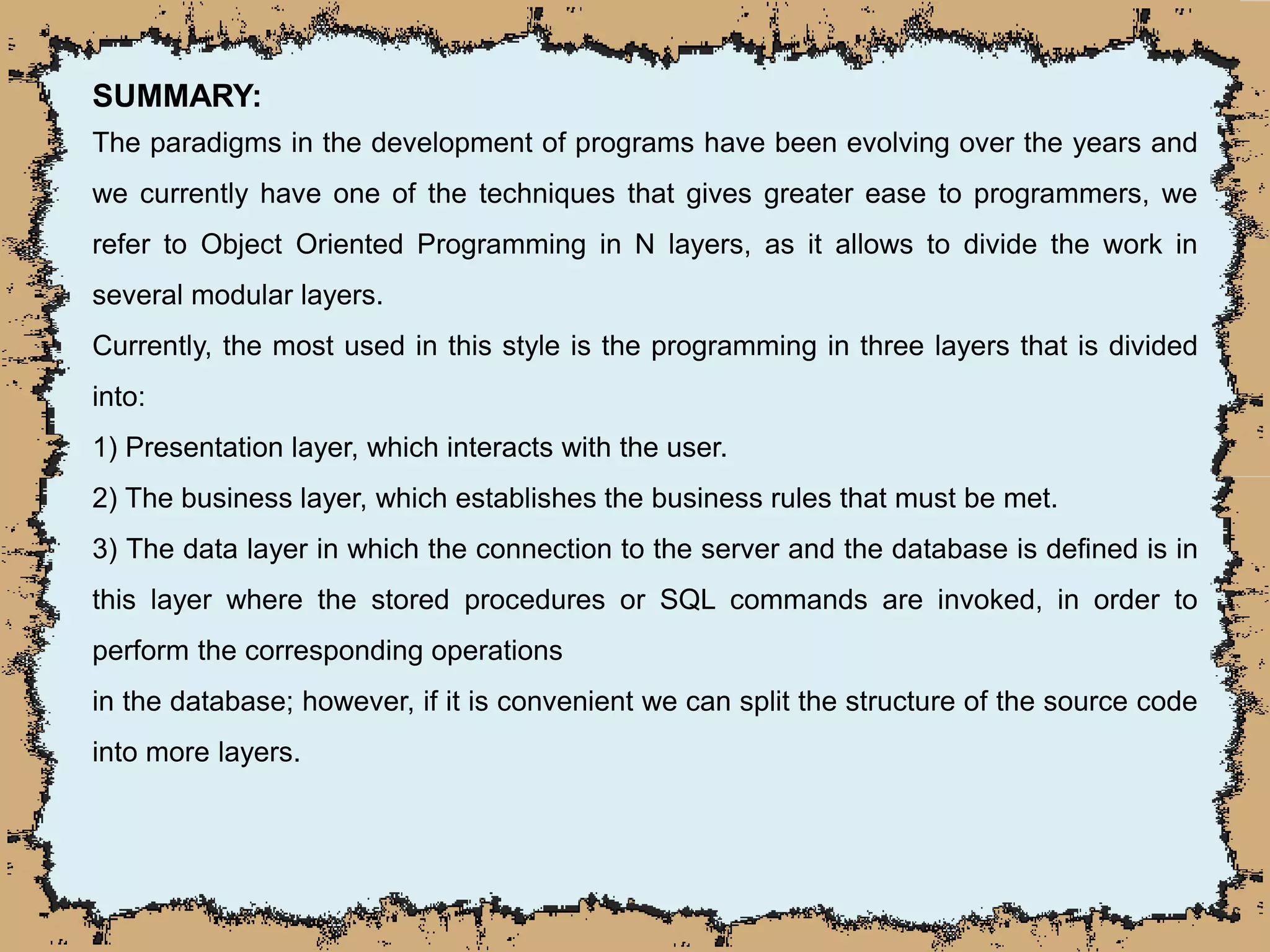 SUMMARY:
The paradigms in the development of programs have been evolving over the years and
we currently have one of the techniques that gives greater ease to programmers, we
refer to Object Oriented Programming in N layers, as it allows to divide the work in
several modular layers.
Currently, the most used in this style is the programming in three layers that is divided
into:
1) Presentation layer, which interacts with the user.
2) The business layer, which establishes the business rules that must be met.
3) The data layer in which the connection to the server and the database is defined is in
this layer where the stored procedures or SQL commands are invoked, in order to
perform the corresponding operations
in the database; however, if it is convenient we can split the structure of the source code
into more layers.
 