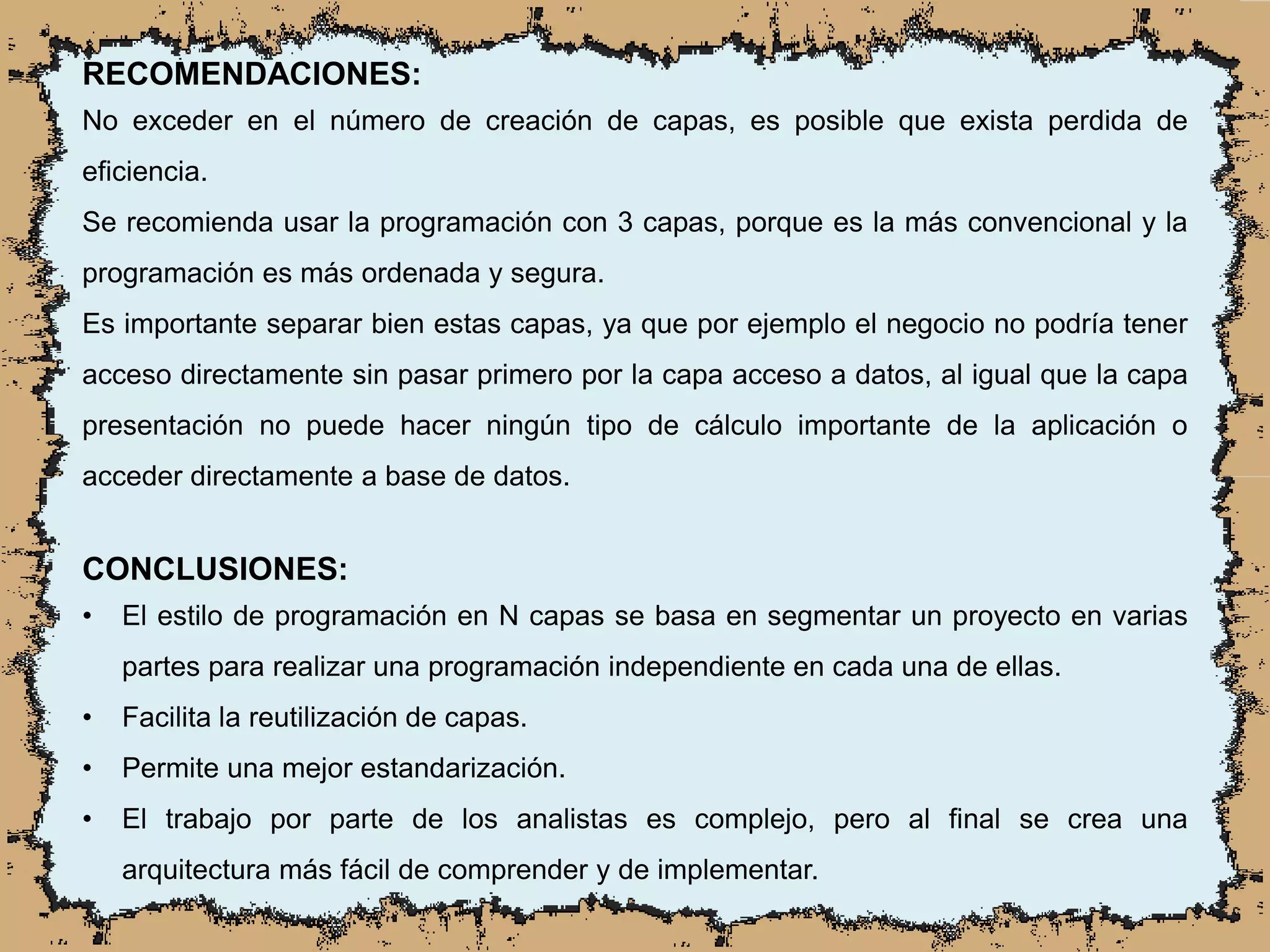 RECOMENDACIONES:
No exceder en el número de creación de capas, es posible que exista perdida de
eficiencia.
Se recomienda usar la programación con 3 capas, porque es la más convencional y la
programación es más ordenada y segura.
Es importante separar bien estas capas, ya que por ejemplo el negocio no podría tener
acceso directamente sin pasar primero por la capa acceso a datos, al igual que la capa
presentación no puede hacer ningún tipo de cálculo importante de la aplicación o
acceder directamente a base de datos.
CONCLUSIONES:
• El estilo de programación en N capas se basa en segmentar un proyecto en varias
partes para realizar una programación independiente en cada una de ellas.
• Facilita la reutilización de capas.
• Permite una mejor estandarización.
• El trabajo por parte de los analistas es complejo, pero al final se crea una
arquitectura más fácil de comprender y de implementar.
 