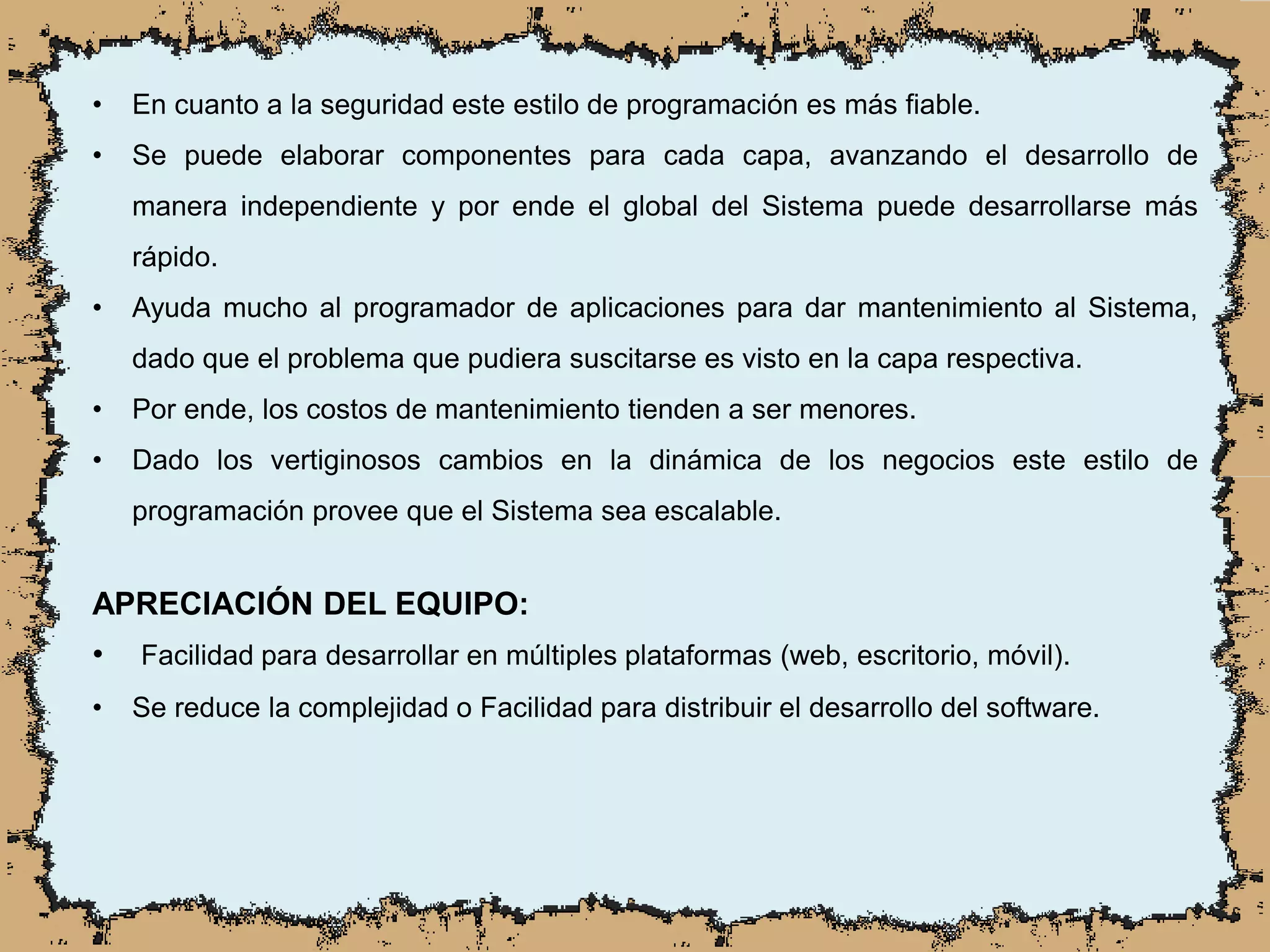• En cuanto a la seguridad este estilo de programación es más fiable.
• Se puede elaborar componentes para cada capa, avanzando el desarrollo de
manera independiente y por ende el global del Sistema puede desarrollarse más
rápido.
• Ayuda mucho al programador de aplicaciones para dar mantenimiento al Sistema,
dado que el problema que pudiera suscitarse es visto en la capa respectiva.
• Por ende, los costos de mantenimiento tienden a ser menores.
• Dado los vertiginosos cambios en la dinámica de los negocios este estilo de
programación provee que el Sistema sea escalable.
APRECIACIÓN DEL EQUIPO:
• Facilidad para desarrollar en múltiples plataformas (web, escritorio, móvil).
• Se reduce la complejidad o Facilidad para distribuir el desarrollo del software.
 