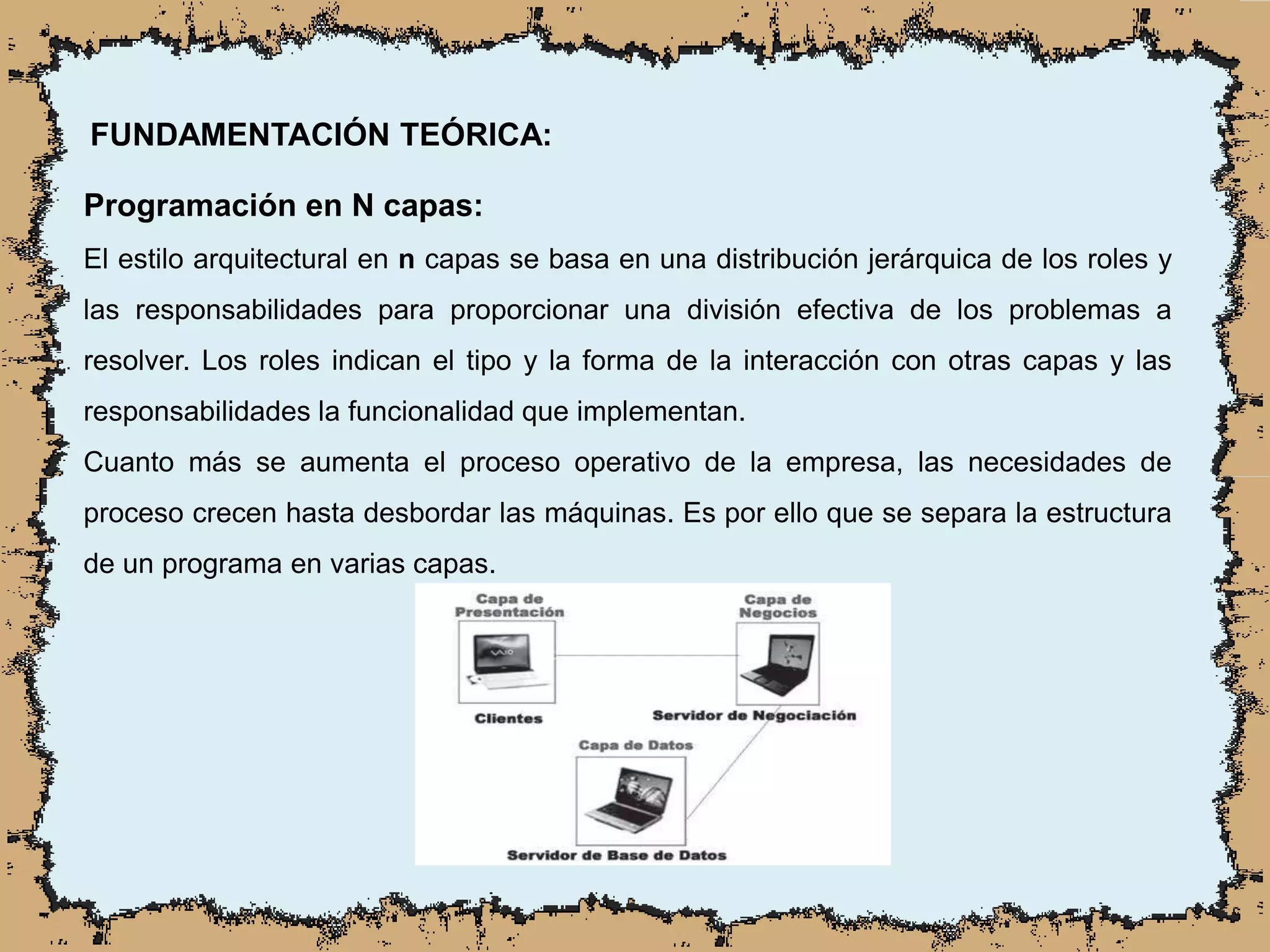 FUNDAMENTACIÓN TEÓRICA:
Programación en N capas:
El estilo arquitectural en n capas se basa en una distribución jerárquica de los roles y
las responsabilidades para proporcionar una división efectiva de los problemas a
resolver. Los roles indican el tipo y la forma de la interacción con otras capas y las
responsabilidades la funcionalidad que implementan.
Cuanto más se aumenta el proceso operativo de la empresa, las necesidades de
proceso crecen hasta desbordar las máquinas. Es por ello que se separa la estructura
de un programa en varias capas.
 