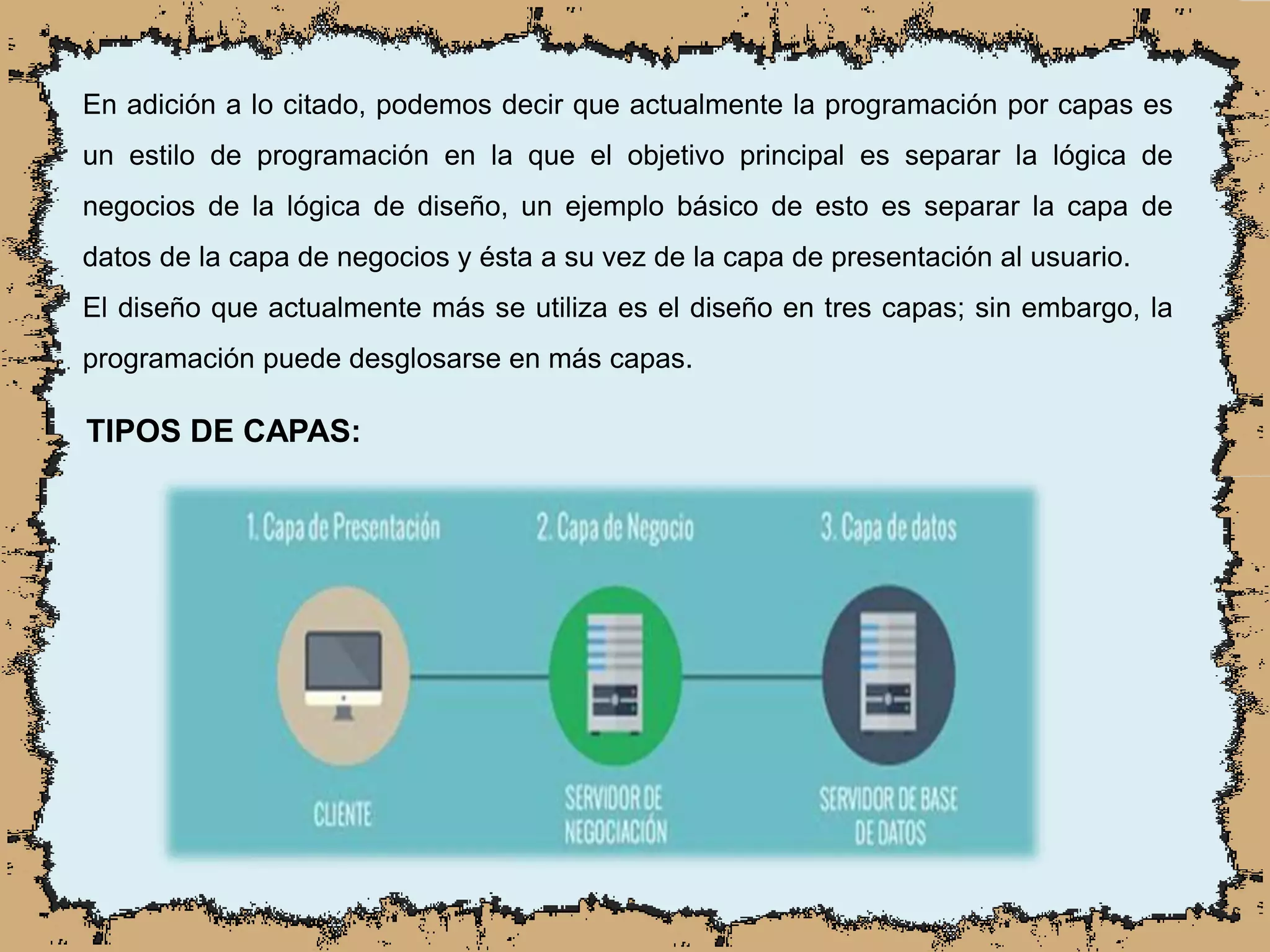 En adición a lo citado, podemos decir que actualmente la programación por capas es
un estilo de programación en la que el objetivo principal es separar la lógica de
negocios de la lógica de diseño, un ejemplo básico de esto es separar la capa de
datos de la capa de negocios y ésta a su vez de la capa de presentación al usuario.
El diseño que actualmente más se utiliza es el diseño en tres capas; sin embargo, la
programación puede desglosarse en más capas.
TIPOS DE CAPAS:
 