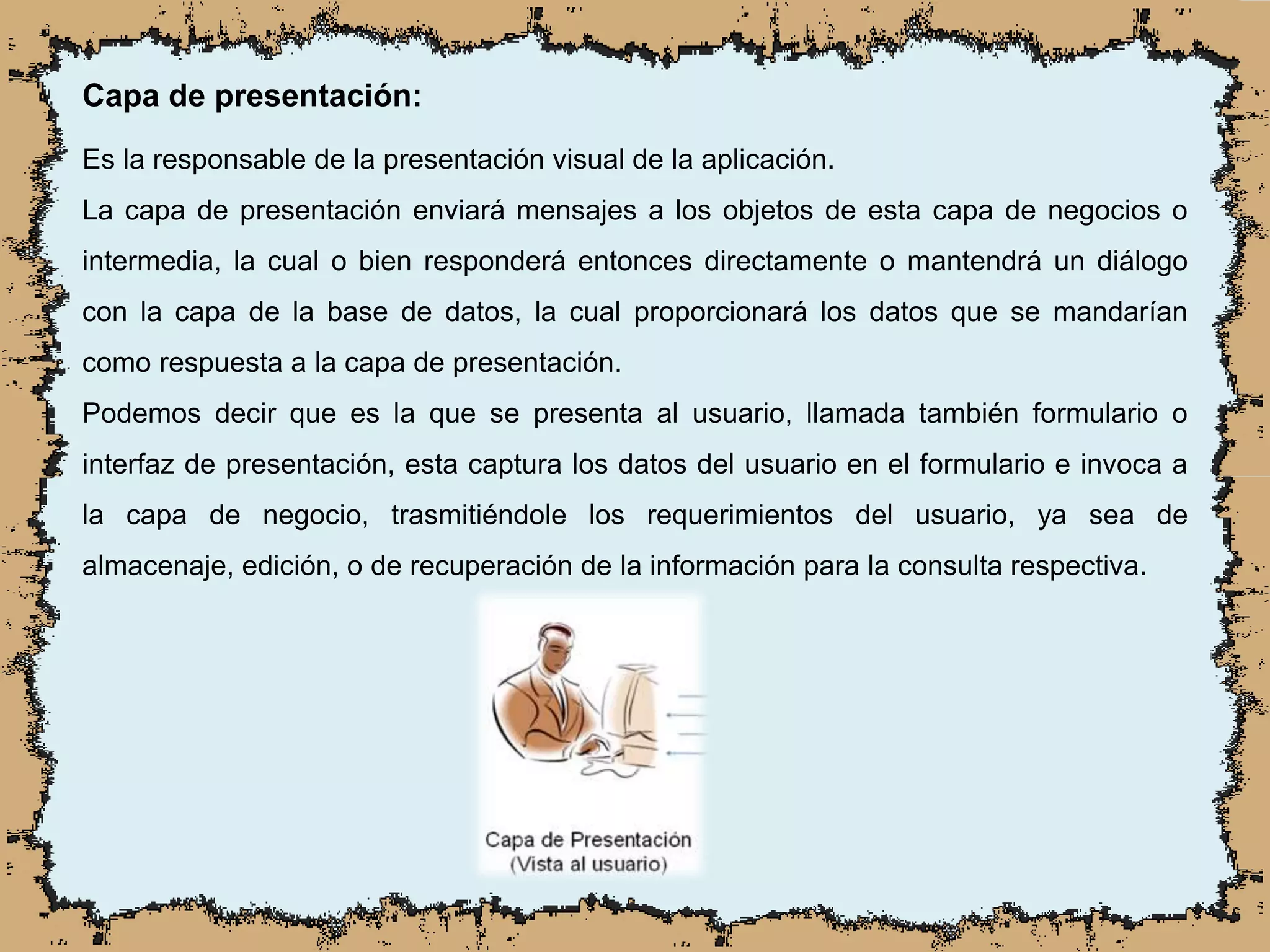 Capa de presentación:
Es la responsable de la presentación visual de la aplicación.
La capa de presentación enviará mensajes a los objetos de esta capa de negocios o
intermedia, la cual o bien responderá entonces directamente o mantendrá un diálogo
con la capa de la base de datos, la cual proporcionará los datos que se mandarían
como respuesta a la capa de presentación.
Podemos decir que es la que se presenta al usuario, llamada también formulario o
interfaz de presentación, esta captura los datos del usuario en el formulario e invoca a
la capa de negocio, trasmitiéndole los requerimientos del usuario, ya sea de
almacenaje, edición, o de recuperación de la información para la consulta respectiva.
 