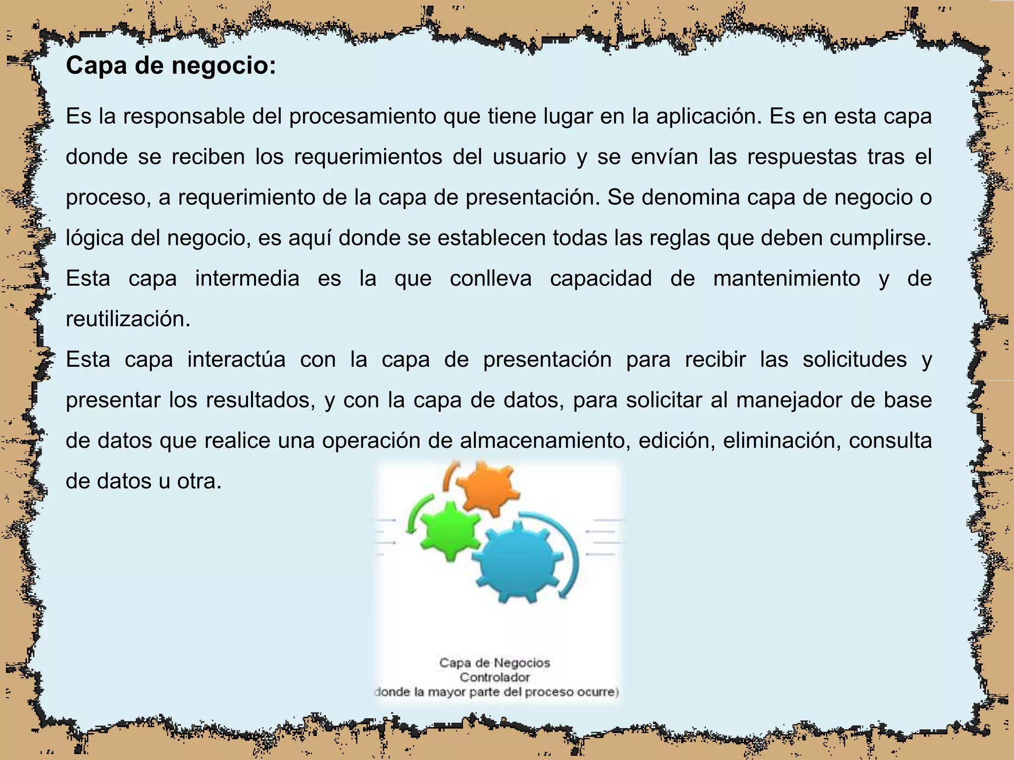 Capa de negocio:
Es la responsable del procesamiento que tiene lugar en la aplicación. Es en esta capa
donde se reciben los requerimientos del usuario y se envían las respuestas tras el
proceso, a requerimiento de la capa de presentación. Se denomina capa de negocio o
lógica del negocio, es aquí donde se establecen todas las reglas que deben cumplirse.
Esta capa intermedia es la que conlleva capacidad de mantenimiento y de
reutilización.
Esta capa interactúa con la capa de presentación para recibir las solicitudes y
presentar los resultados, y con la capa de datos, para solicitar al manejador de base
de datos que realice una operación de almacenamiento, edición, eliminación, consulta
de datos u otra.
 