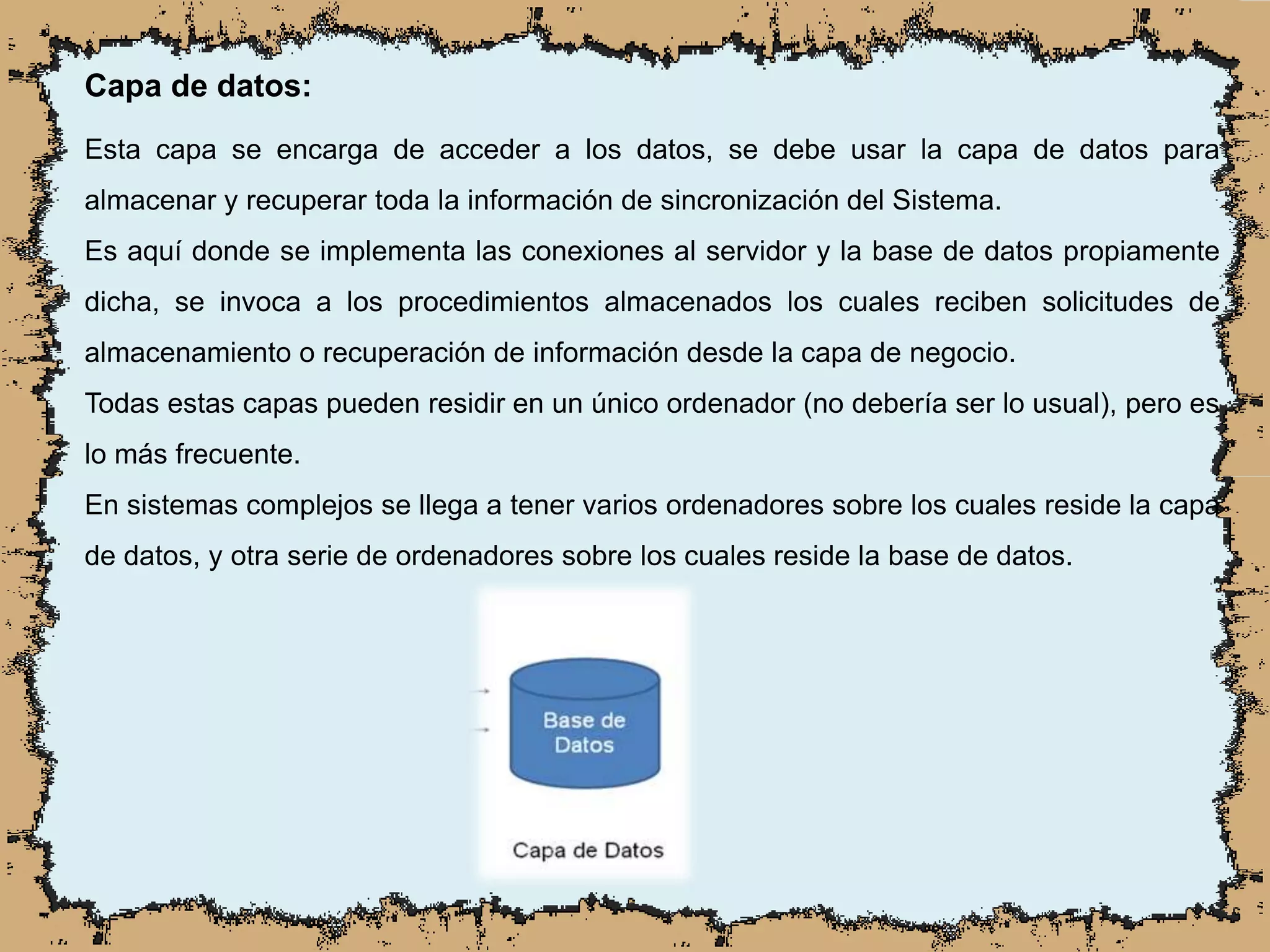 Capa de datos:
Esta capa se encarga de acceder a los datos, se debe usar la capa de datos para
almacenar y recuperar toda la información de sincronización del Sistema.
Es aquí donde se implementa las conexiones al servidor y la base de datos propiamente
dicha, se invoca a los procedimientos almacenados los cuales reciben solicitudes de
almacenamiento o recuperación de información desde la capa de negocio.
Todas estas capas pueden residir en un único ordenador (no debería ser lo usual), pero es
lo más frecuente.
En sistemas complejos se llega a tener varios ordenadores sobre los cuales reside la capa
de datos, y otra serie de ordenadores sobre los cuales reside la base de datos.
 