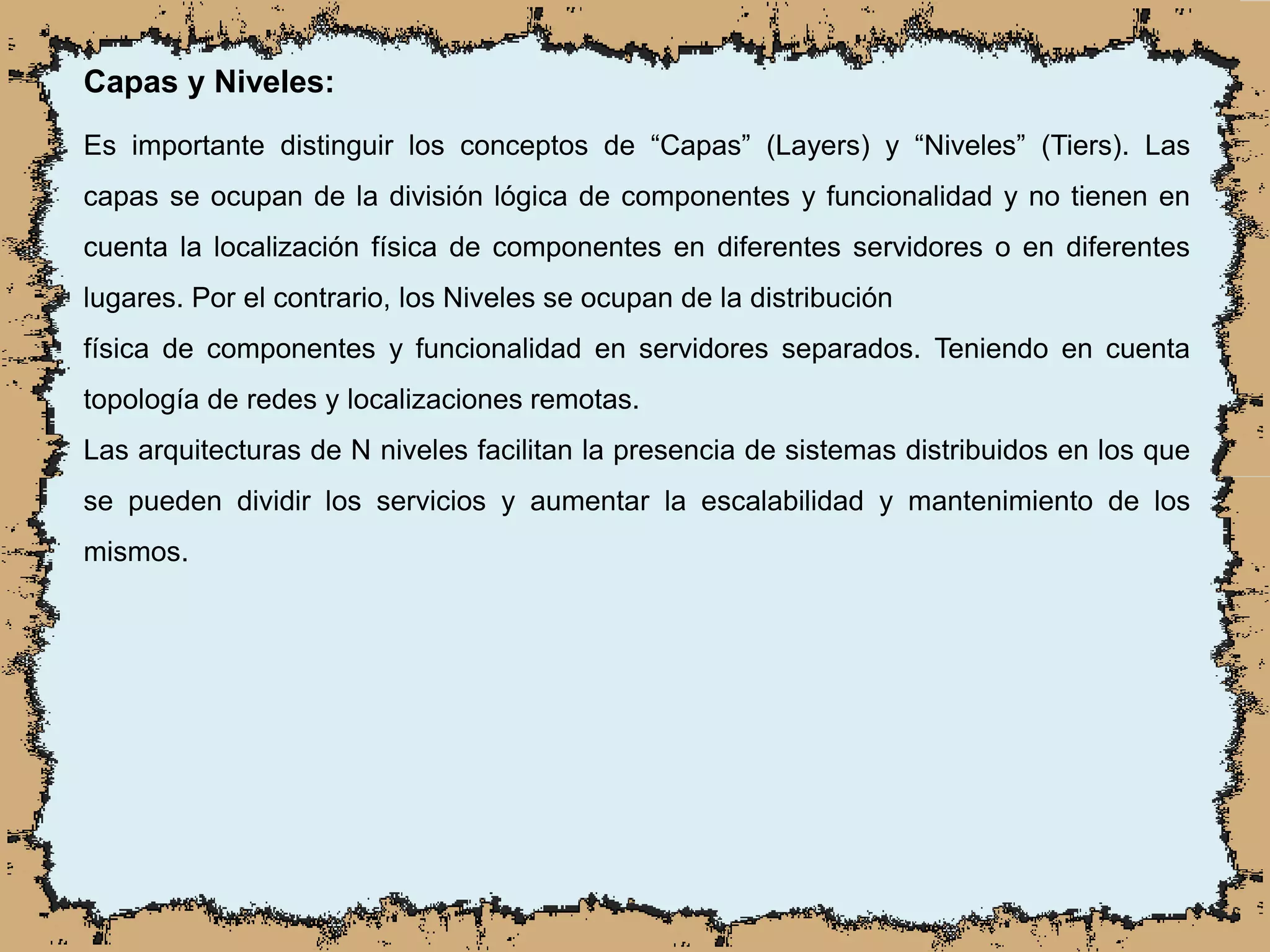 Capas y Niveles:
Es importante distinguir los conceptos de “Capas” (Layers) y “Niveles” (Tiers). Las
capas se ocupan de la división lógica de componentes y funcionalidad y no tienen en
cuenta la localización física de componentes en diferentes servidores o en diferentes
lugares. Por el contrario, los Niveles se ocupan de la distribución
física de componentes y funcionalidad en servidores separados. Teniendo en cuenta
topología de redes y localizaciones remotas.
Las arquitecturas de N niveles facilitan la presencia de sistemas distribuidos en los que
se pueden dividir los servicios y aumentar la escalabilidad y mantenimiento de los
mismos.
 