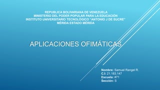 REPUBLICA BOLIVARIANA DE VENEZUELA
MINISTERIO DEL PODER POPULAR PARA LA EDUCACIÓN
INSTITUTO UNIVERSITARIO TECNOLÓGICO “ANTONIO J DE SUCRE”
MÉRIDA ESTADO MÉRIDA
Nombre: Samuel Rangel R.
C.I: 21.183.147
Escuela: #71
Sección: S
APLICACIONES OFIMÁTICAS
 