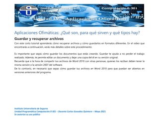 Instituto Universitario de Seguros
Unidad Programática Computación 0-301 – Docente Carlos González Quintero – Mayo 2021
Se autoriza su uso público
Aplicaciones Ofimáticas: ¿Qué son, para qué sirven y qué tipos hay?
Guardar y recuperar archivos
Con este corto tutorial aprenderás cómo recuperar archivos y cómo guardarlos en formatos diferentes. En el video que
encontrarás a continuación, verás más detalles sobre este procedimiento:
Es importante que sepas cómo guardar los documentos que estás creando. Guardar te ayuda a no perder el trabajo
realizado. Además, te permite editar un documento y dejar una copia del él en su versión original.
Recuerda que a la hora de compartir tus archivos de Word 2010 con otras personas, quienes los reciban deben tener la
misma versión o la versión 2007 del software.
De lo contrario, en necesario que sepas cómo guardar tus archivos en Word 2010 para que puedan ser abiertos en
versiones anteriores del programa.
 