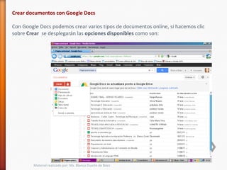 Crear documentos con Google Docs

Con Google Docs podemos crear varios tipos de documentos online, si hacemos clic
sobre Crear se desplegarán las opciones disponibles como son:




        Material realizado por: Ms. Blanca Duarte de Báez
 