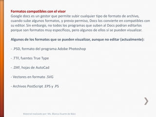 Formatos compatibles con el visor
Google docs es un gestor que permite subir cualquier tipo de formato de archivo,
cuando sube algunos formatos, y previo permiso, Docs los convierte en compatibles con
su editor. Sin embargo, no todos los programas que suben al Docs podran editarlos
porque son formatos muy específicos, pero algunos de ellos sí se pueden visualizar.

Algunos de los formatos que se pueden visualizar, aunque no editar (actualmente):

- .PSD, formato del programa Adobe Photoshop

- .TTF, fuentes True Type

- .DXF, hojas de AutoCad

- Vectores en formato .SVG

- Archivos PostScript .EPS y .PS




        Material realizado por: Ms. Blanca Duarte de Báez
 