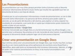 Las Presentaciones
Las presentaciones son muy útiles porque permiten tanto al alumno como al docente
comunicar informaciones de forma visual, hecho que resulta más agradable que leer un
documento de texto o una hoja de cálculo.

El motivo por la cual se presentan informaciones a través de presentaciones, es con la idea
transmitir dicha información a las personas de forma atractiva para poder captar su
atención, ya sea de parte del docente o del alumno, para explicar un tema, exponer los
resultados de un proyecto, o por parte de un sujeto que simplemente quiere mostrar los
puntos a tratar en una reunión.
Presentaciones en línea – Google Docs
Ya hemos mencionado que Google Docs es una herramienta que nos ofrece Google, y nos
permite crear y almacenar documentos en la red, teniendo de esta manera, la posibilidad de
recuperar el documento desde cualquier lugar con el solo acceso a Internet.


Crear una presentación en Google Docs
Aquí veremos cómo crear una presentación con Google Docs, que resulta muy fácil, aunque
hoy día es aún menos potente que otras aplicaciones de escritorio como PowerPoint u
OpenOffice, pero cada tanto va incorporando más funciones interesantes. Además, el hecho
de poder crear nuestras presentaciones en línea, le da mucha funcionalidad a esta
herramienta.
           Material realizado por: Ms. Blanca Duarte de Báez
 