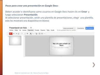 Pasos para crear una presentación en Google Docs:

Deben acceder e identificarse como usuarios en Google Docs hacen clic en Crear y
luego seleccionan Presentación.
Al seleccionar presentación, verán una plantilla de presentaciones, elegir una plantilla,
esto les mostrará una diapositiva en blanco




         Material realizado por: Ms. Blanca Duarte de Báez
 