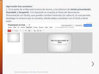Aquí verán tres secciones:
1. En la parte de arriba está la barra de menús, y los botones de Iniciar presentación,
Guardado y Compartir. A la izquierda se muestra el título del documento
(Presentación sin título), que pueden cambiar haciendo clic sobre él, lo cual permite
desplegar la ventana que se visualiza, donde debes completar con el título y darle
enter.




        Material realizado por: Ms. Blanca Duarte de Báez
 
