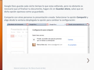 Google Docs guarda cada cierto tiempo lo que estas editando, pero no obstante es
necesario que al finalizar tu documento, hagan clic en Guardar ahora, salvo que en
dicha opción aparezca como ya guardado.

Comparte con otras personas tu presentación creada: Seleccionar la opción Compartir y
elige desde la ventana desplegada la opción para cambiar la configuración:




         Material realizado por: Ms. Blanca Duarte de Báez
 