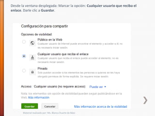 Desde la ventana desplegada: Marcar la opción: Cualquier usuario que reciba el
enlace. Darle clic a Guardar.




       Material realizado por: Ms. Blanca Duarte de Báez
 