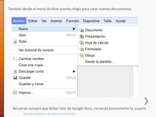 También desde el menú Archivo puedes elegir para crear nuevos documentos.




  Recuerda siempre que debes Salir de Google Docs, cerrando previamente tu usuario
        Material realizado por: Ms. Blanca Duarte de Báez
 