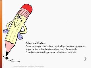 Primera actividad:
                   Crear un mapa conceptual que incluya los conceptos más
                   importantes sobre la triada didáctica o Proceso de
                   Enseñanza-Aprendizaje desarrollados en este día.




Material realizado por: Ms. Blanca Duarte de Báez
 