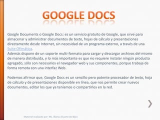 Google Documents o Google Docs: es un servicio gratuito de Google, que sirve para
almacenar y administrar documentos de texto, hojas de cálculo y presentaciones
directamente desde Internet, sin necesidad de un programa externo, a través de una
Suite Ofimática.
Además dispone de un soporte multi-formato para cargar y descargar archivos del mismo
de manera distribuida, y lo más importante es que no requiere instalar ningún producto
agregado, sólo son necesarios el navegador web y sus componentes, porque trabaja de
forma remota con una interfaz Web.

Podemos afirmar que, Google Docs es un sencillo pero potente procesador de texto, hoja
de cálculo y de presentaciones disponible en línea, que nos permite crear nuevos
documentos, editar los que ya teníamos o compartirlos en la red.




         Material realizado por: Ms. Blanca Duarte de Báez
 