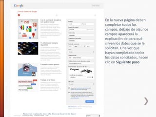 En la nueva página deben
                                                    completar todos los
                                                    campos, debajo de algunos
                                                    campos aparecerá la
                                                    explicación de para qué
                                                    sirven los datos que se le
                                                    solicitan. Una vez que
                                                    hayan completado todos
                                                    los datos solicitados, hacen
                                                    clic en Siguiente paso




Material realizado por: Ms. Blanca Duarte de Báez
 