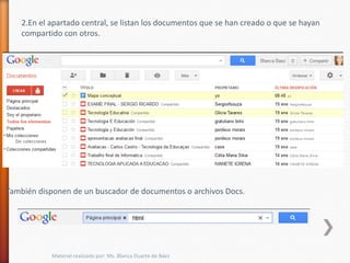 2.En el apartado central, se listan los documentos que se han creado o que se hayan
   compartido con otros.




También disponen de un buscador de documentos o archivos Docs.




           Material realizado por: Ms. Blanca Duarte de Báez
 