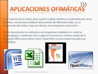 En la mayoría de los casos, para nuestro trabajo cotidiano y especialmente como
docentes, necesitamos elaborar documentos de diferentes tipos: ya se
documentos de textos, hojas de cálculo, presentaciones, entre otros.

Dichos documentos lo realizamos con programas instalados en nuestras
computadoras, y podemos citar a algunos comunes en nuestro medio de la
Microsoft Office como Word, Excel, PowerPoint u otros proporcionados por
OpenOffice.




          Material realizado por: Ms. Blanca Duarte de Báez
 