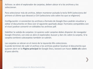 Achivos: se abre el explorador de carpetas, deben ubicar el o los archivos y los
seleccionan.

Para seleccionar más de archivo, deben mantener pulsada la tecla Shift (selecciona del
primero al último que desean) o Ctrl (selecciona solo sobre los que se eligieron)

Configuración: si convierten los archivos a formato de Google Docs podrán visualizar y
editar el documento en Docs (ver el siguiente apartado abajo: Formatos compatibles con
el visor) podran convertir en editables los archivos pdf.

Habilitar la subida de carpetas: (si quieres subir carpetas debes disponer de navegador
Google Chrome), con esto se abre el explorador, buscan y dan clic sobre la carpeta. Si la
carpeta contiene subcarpetas también se subirán.

Las carpetas se ubican en el menú de la izquierda Mis colecciones.
Cuando terminen de subir el archivo o los archivos podran localizar el documento que
quieren abrir en la Página principal de Google Docs, bastará con hacer doble clic sobre
él para abrirlo.




         Material realizado por: Ms. Blanca Duarte de Báez
 