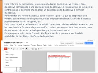 En la columna de la izquierda, se muestran todas las diapositivas ya creadas. Cada
diapositiva corresponde a una página de una diapositiva. En esta columna, se también los
controles que le permitirá añadir, crear un duplicado de la diapositiva o eliminar
diapositiva.
Para insertar una nueva diapositiva darle clic en el signo +. E que se despliegue una
ventana con la muestra de diapositiva, desde ahí puede seleccionar. En cada diapositiva
puede insertar textos, imágenes, etc.
En la parte superior, de la ventana de edición se encuentra la barra de herramientas, que
les permite darle formato a la presentación. Los botones que están activos en esta barra
dependen del elemento de la diapositiva que hayan seleccionado.
Por ejemplo, al seleccionar Formato, Configuración de la presentación, les da la
posibilidad de cambiar el diseño de la diapositiva.




          Material realizado por: Ms. Blanca Duarte de Báez
 